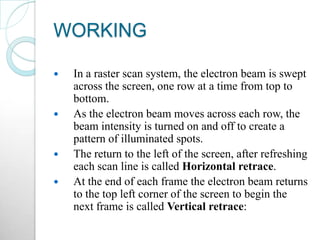 WORKING
 In a raster scan system, the electron beam is swept
across the screen, one row at a time from top to
bottom.
 As the electron beam moves across each row, the
beam intensity is turned on and off to create a
pattern of illuminated spots.
 The return to the left of the screen, after refreshing
each scan line is called Horizontal retrace.
 At the end of each frame the electron beam returns
to the top left corner of the screen to begin the
next frame is called Vertical retrace:
 