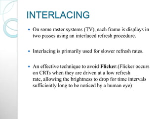 INTERLACING
 On some raster systems (TV), each frame is displays in
two passes using an interlaced refresh procedure.
 Interlacing is primarily used for slower refresh rates.
 An effective technique to avoid Flicker.(Flicker occurs
on CRTs when they are driven at a low refresh
rate, allowing the brightness to drop for time intervals
sufficiently long to be noticed by a human eye)
 