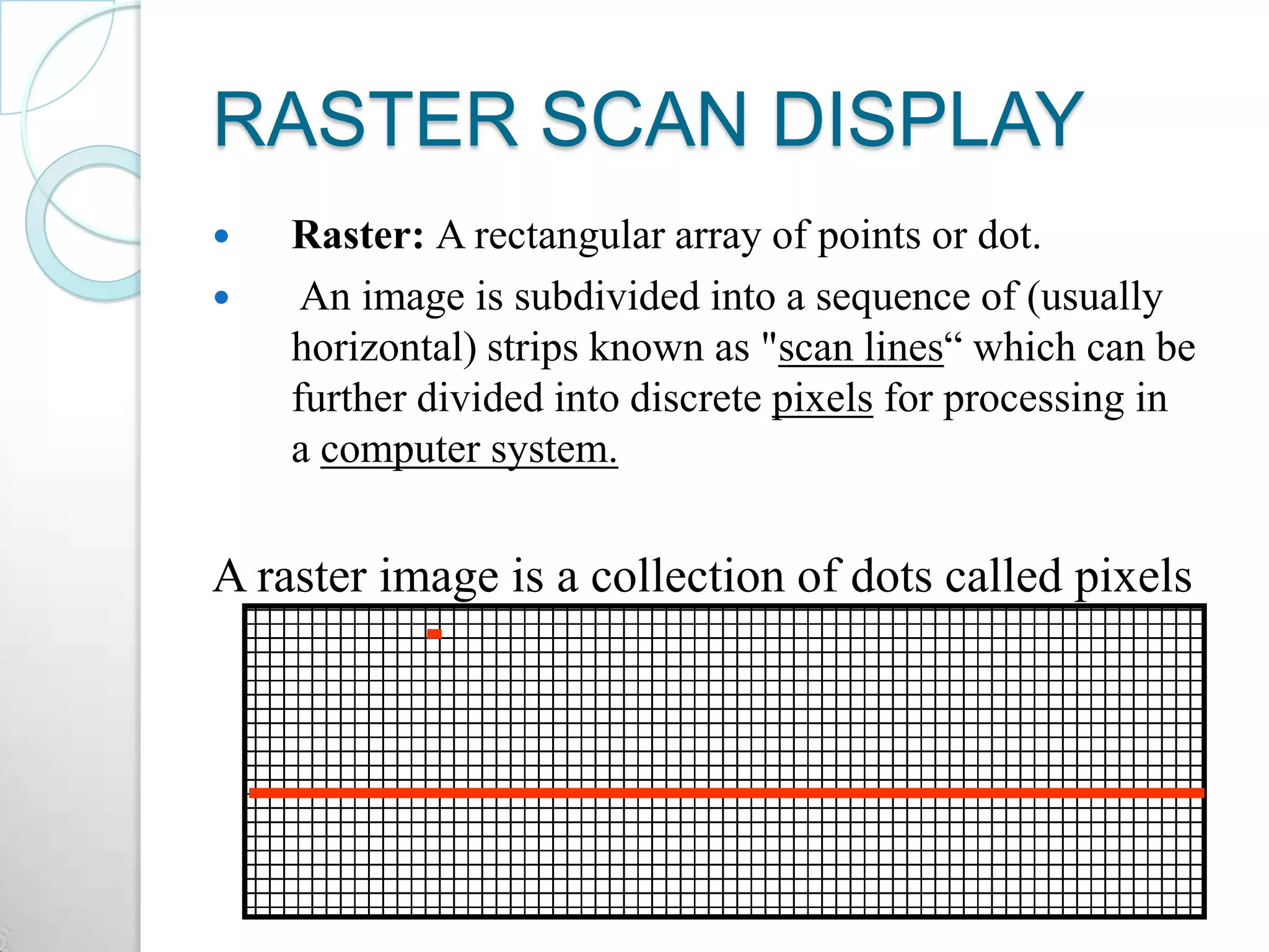RASTER SCAN DISPLAY
 Raster: A rectangular array of points or dot.
 An image is subdivided into a sequence of (usually
horizontal) strips known as "scan lines“ which can be
further divided into discrete pixels for processing in
a computer system.
A raster image is a collection of dots called pixels
 