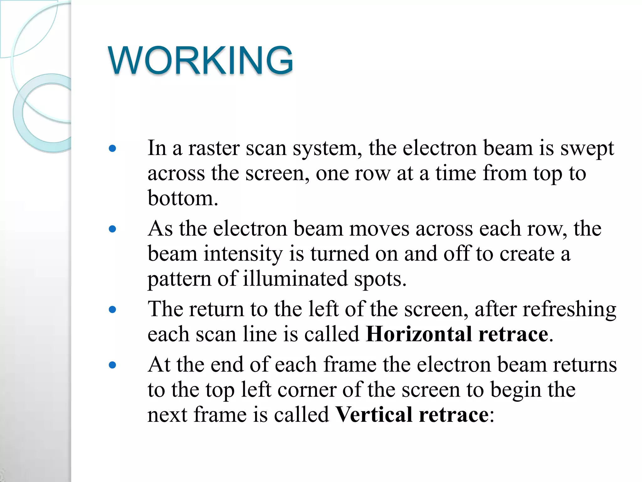 WORKING
 In a raster scan system, the electron beam is swept
across the screen, one row at a time from top to
bottom.
 As the electron beam moves across each row, the
beam intensity is turned on and off to create a
pattern of illuminated spots.
 The return to the left of the screen, after refreshing
each scan line is called Horizontal retrace.
 At the end of each frame the electron beam returns
to the top left corner of the screen to begin the
next frame is called Vertical retrace:
 