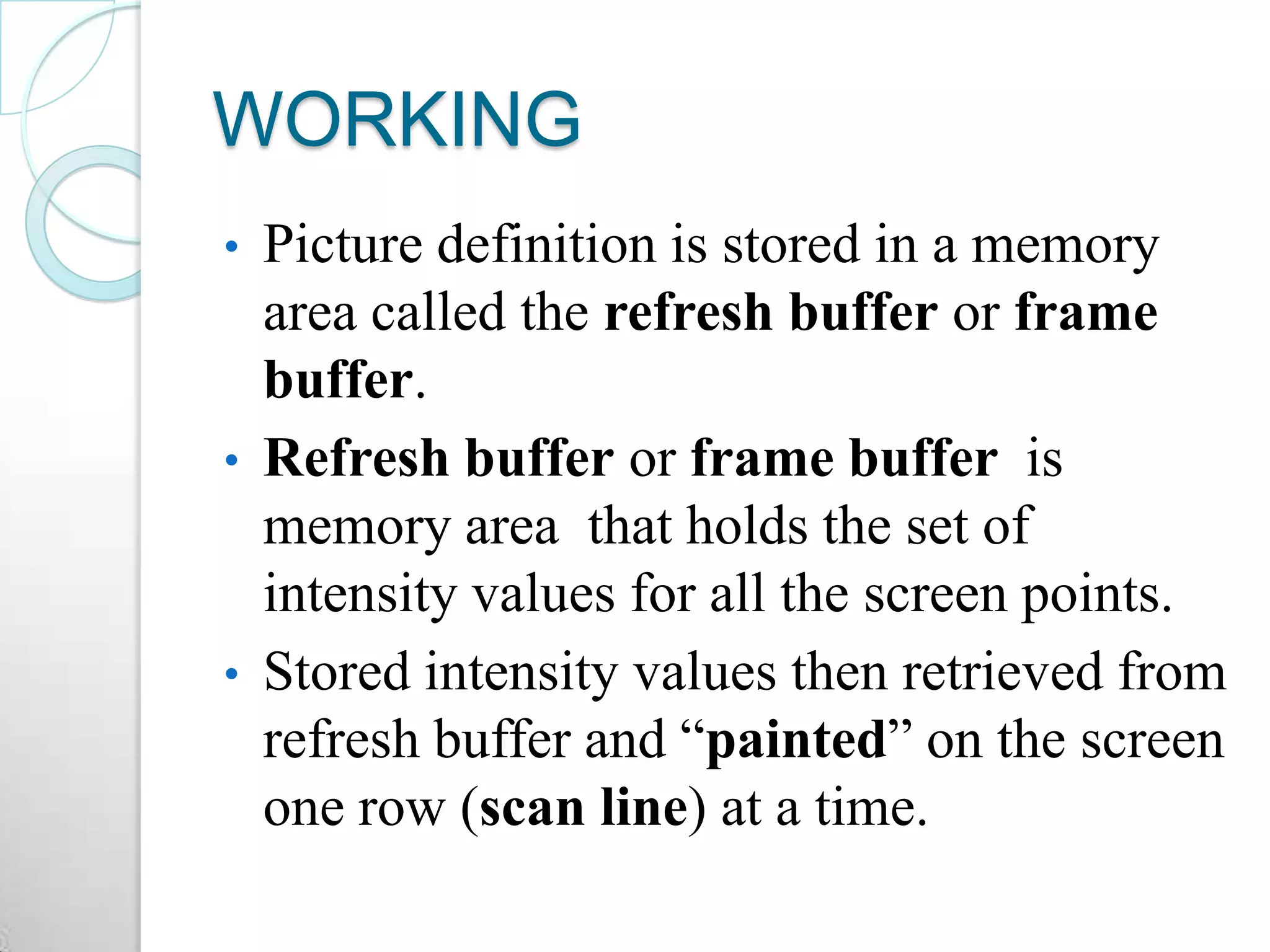 WORKING
• Picture definition is stored in a memory
area called the refresh buffer or frame
buffer.
• Refresh buffer or frame buffer is
memory area that holds the set of
intensity values for all the screen points.
• Stored intensity values then retrieved from
refresh buffer and “painted” on the screen
one row (scan line) at a time.
 