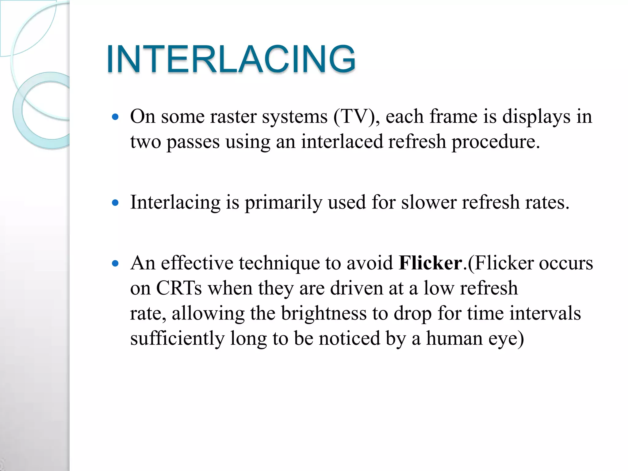 INTERLACING
 On some raster systems (TV), each frame is displays in
two passes using an interlaced refresh procedure.
 Interlacing is primarily used for slower refresh rates.
 An effective technique to avoid Flicker.(Flicker occurs
on CRTs when they are driven at a low refresh
rate, allowing the brightness to drop for time intervals
sufficiently long to be noticed by a human eye)
 