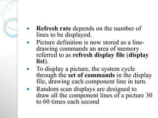  Refresh rate depends on the number of
lines to be displayed.
 Picture definition is now stored as a line-
drawing commands an area of memory
referred to as refresh display file (display
list).
 To display a picture, the system cycle
through the set of commands in the display
file, drawing each component line in turn.
 Random scan displays are designed to
draw all the component lines of a picture 30
to 60 times each second
 