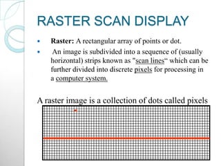 RASTER SCAN DISPLAY
 Raster: A rectangular array of points or dot.
 An image is subdivided into a sequence of (usually
horizontal) strips known as "scan lines“ which can be
further divided into discrete pixels for processing in
a computer system.
A raster image is a collection of dots called pixels
 