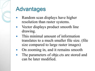 Advantages
 Random scan displays have higher
resolution than raster systems.
 Vector displays product smooth line
drawing.
 This minimal amount of information
translates to a much smaller file size. (file
size compared to large raster images)
 On zooming in, and it remains smooth
 The parameters of obje.cts are stored and
can be later modified.
 