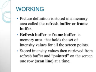 WORKING
• Picture definition is stored in a memory
area called the refresh buffer or frame
buffer.
• Refresh buffer or frame buffer is
memory area that holds the set of
intensity values for all the screen points.
• Stored intensity values then retrieved from
refresh buffer and “painted” on the screen
one row (scan line) at a time.
 