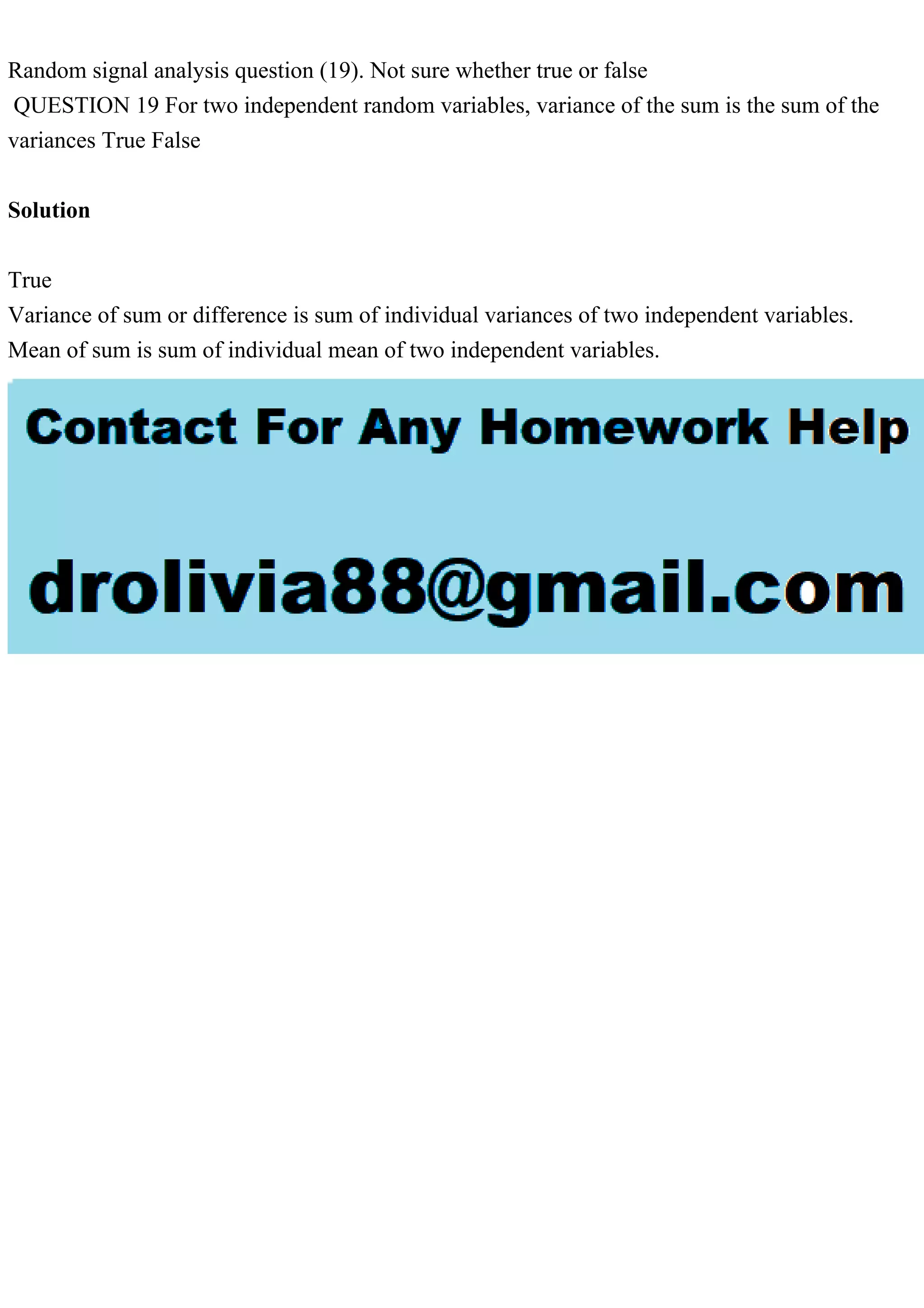 Random signal analysis question (19). Not sure whether true or false
QUESTION 19 For two independent random variables, variance of the sum is the sum of the
variances True False
Solution
True
Variance of sum or difference is sum of individual variances of two independent variables.
Mean of sum is sum of individual mean of two independent variables.