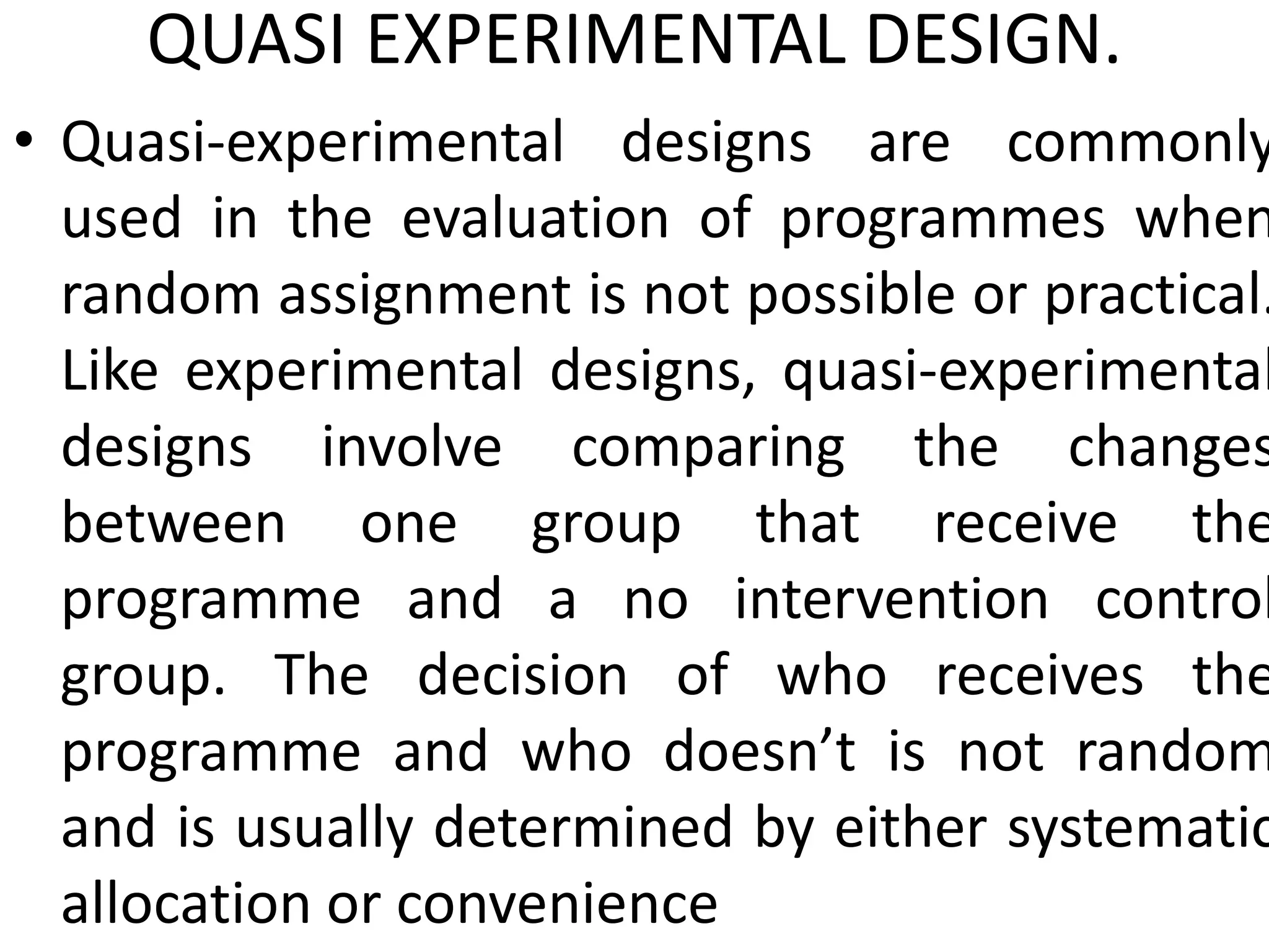 QUASI EXPERIMENTAL DESIGN.
• Quasi-experimental designs are commonly
used in the evaluation of programmes when
random assignment is not possible or practical.
Like experimental designs, quasi-experimental
designs involve comparing the changes
between one group that receive the
programme and a no intervention control
group. The decision of who receives the
programme and who doesn’t is not random
and is usually determined by either systematic
allocation or convenience
 