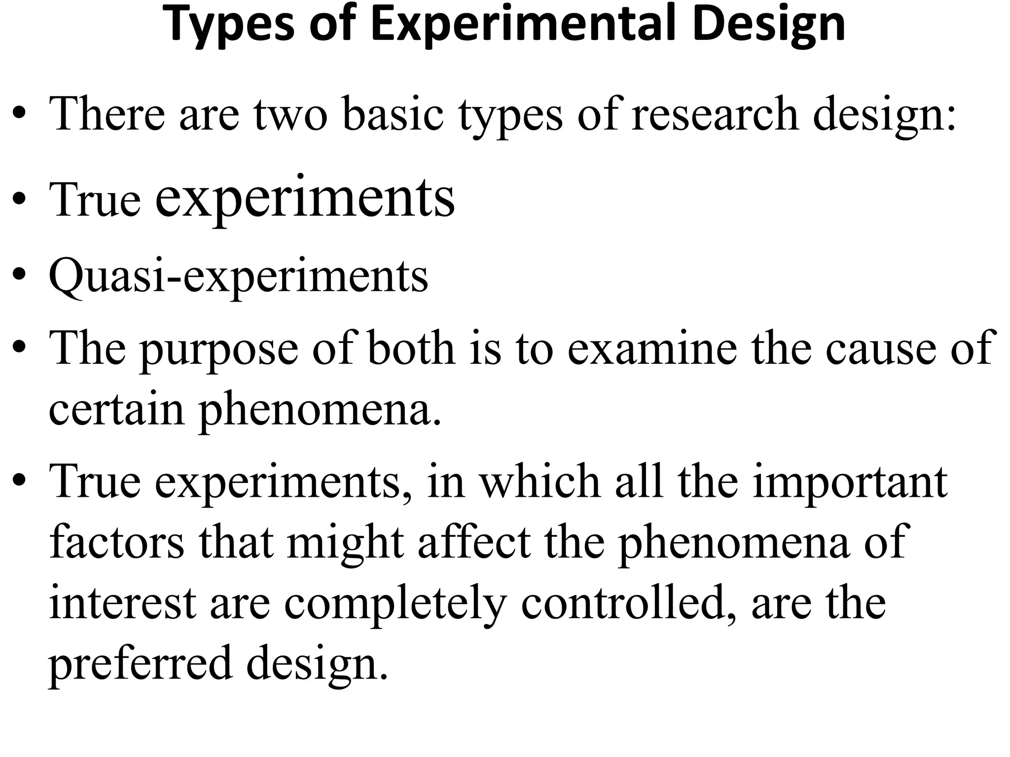 Types of Experimental Design
• There are two basic types of research design:
• True experiments
• Quasi-experiments
• The purpose of both is to examine the cause of
certain phenomena.
• True experiments, in which all the important
factors that might affect the phenomena of
interest are completely controlled, are the
preferred design.
 