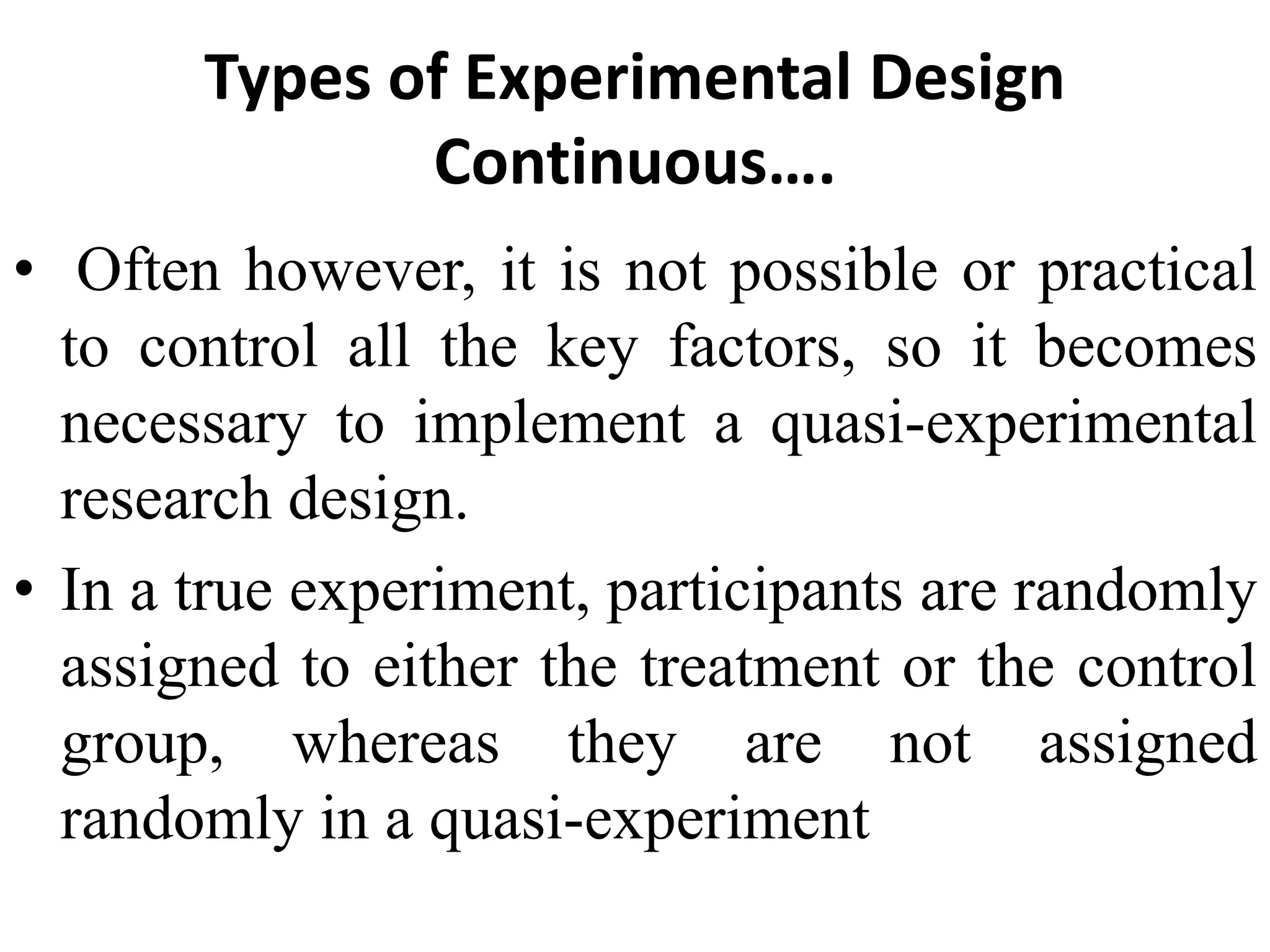 Types of Experimental Design
Continuous….
• Often however, it is not possible or practical
to control all the key factors, so it becomes
necessary to implement a quasi-experimental
research design.
• In a true experiment, participants are randomly
assigned to either the treatment or the control
group, whereas they are not assigned
randomly in a quasi-experiment
 