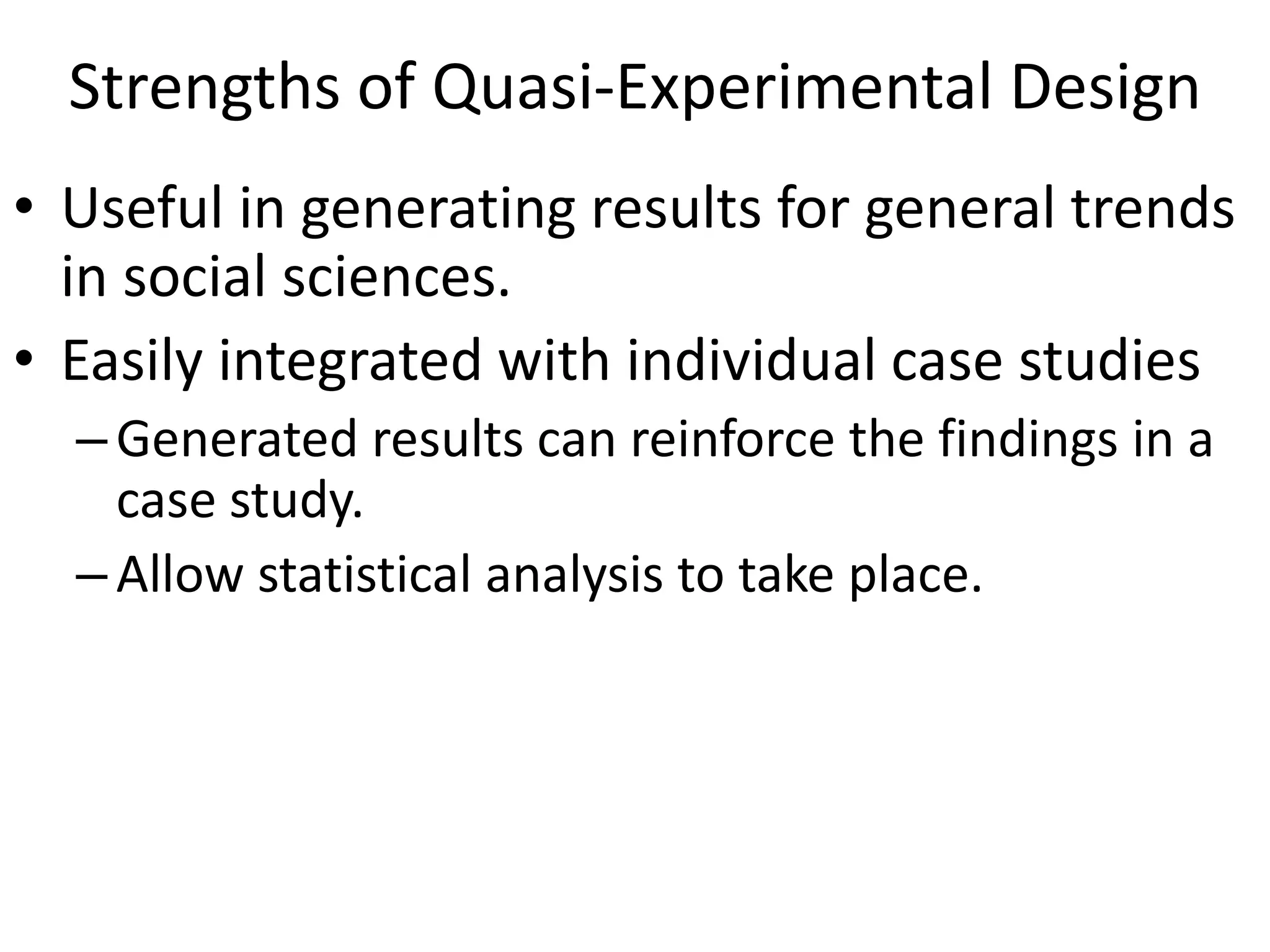 Strengths of Quasi-Experimental Design
• Useful in generating results for general trends
in social sciences.
• Easily integrated with individual case studies
–Generated results can reinforce the findings in a
case study.
–Allow statistical analysis to take place.
 