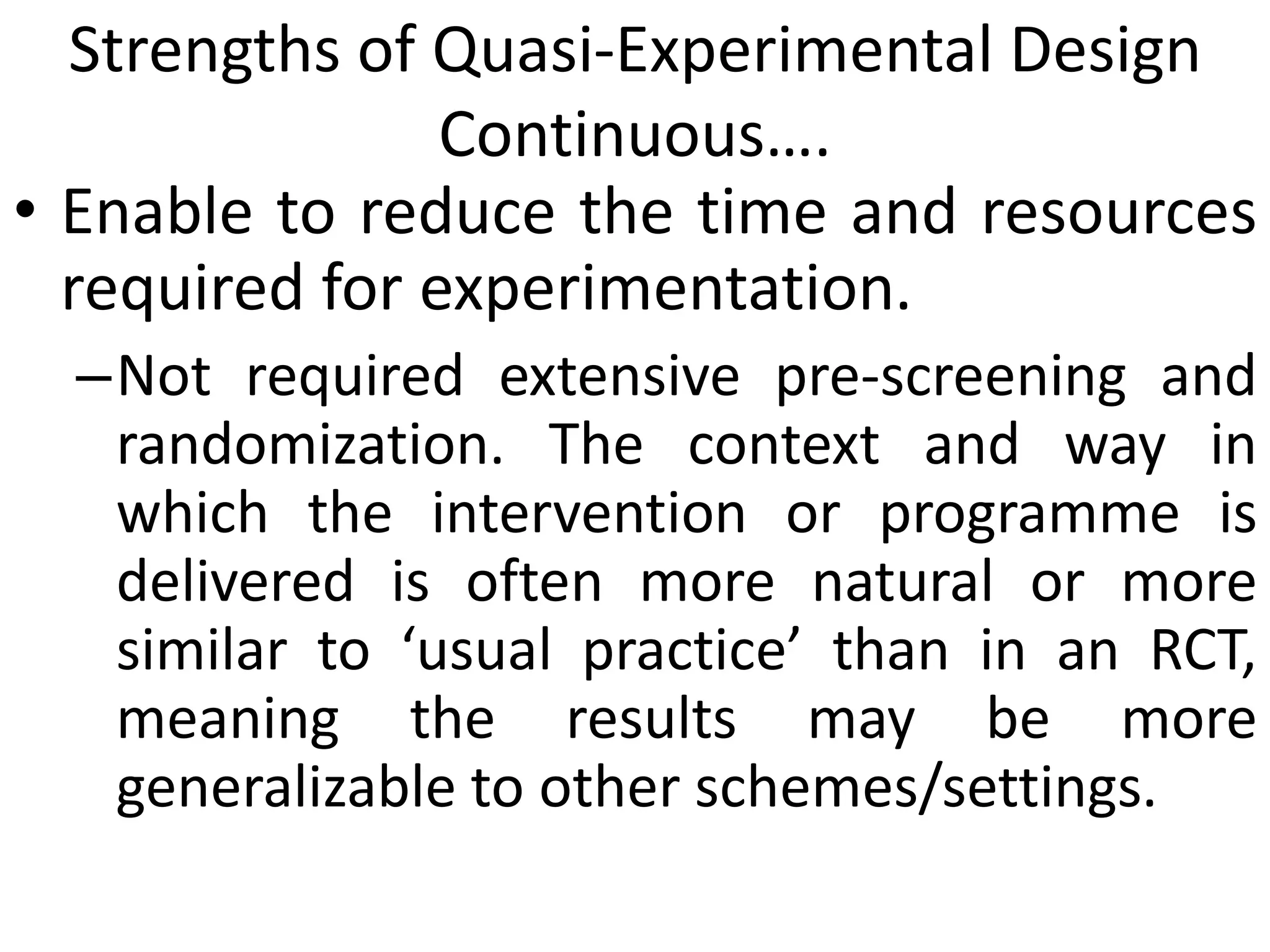 Strengths of Quasi-Experimental Design
Continuous….
• Enable to reduce the time and resources
required for experimentation.
–Not required extensive pre-screening and
randomization. The context and way in
which the intervention or programme is
delivered is often more natural or more
similar to ‘usual practice’ than in an RCT,
meaning the results may be more
generalizable to other schemes/settings.
 