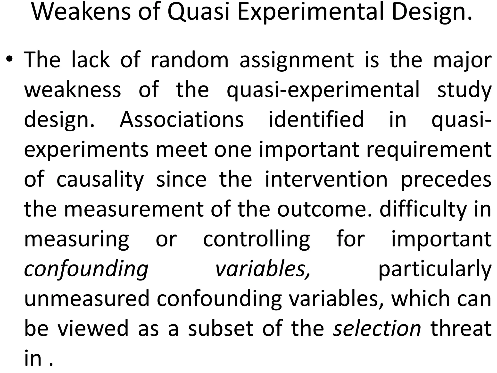 Weakens of Quasi Experimental Design.
• The lack of random assignment is the major
weakness of the quasi-experimental study
design. Associations identified in quasi-
experiments meet one important requirement
of causality since the intervention precedes
the measurement of the outcome. difficulty in
measuring or controlling for important
confounding variables, particularly
unmeasured confounding variables, which can
be viewed as a subset of the selection threat
in .
 