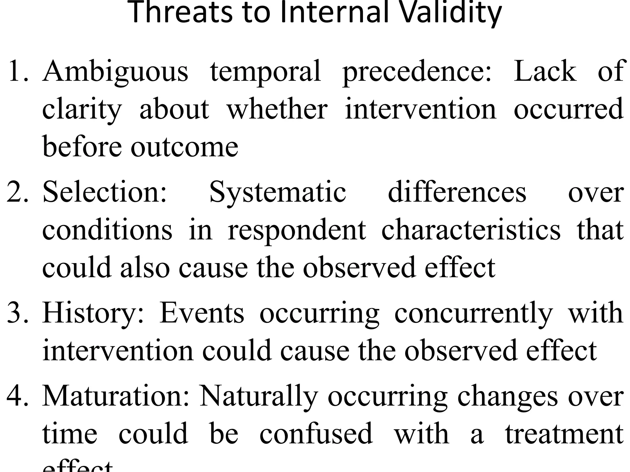Threats to Internal Validity
1. Ambiguous temporal precedence: Lack of
clarity about whether intervention occurred
before outcome
2. Selection: Systematic differences over
conditions in respondent characteristics that
could also cause the observed effect
3. History: Events occurring concurrently with
intervention could cause the observed effect
4. Maturation: Naturally occurring changes over
time could be confused with a treatment
 