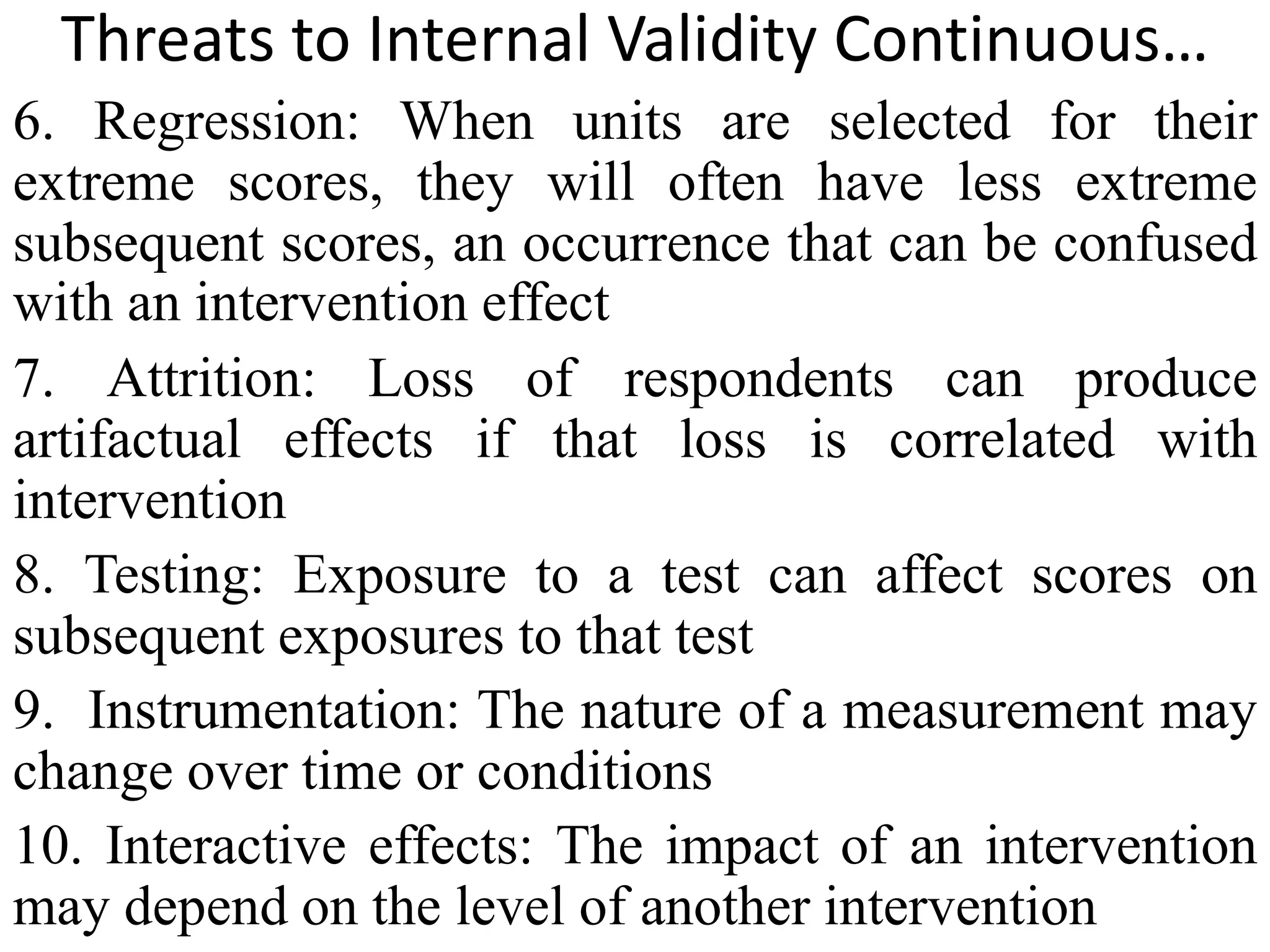 Threats to Internal Validity Continuous…
6. Regression: When units are selected for their
extreme scores, they will often have less extreme
subsequent scores, an occurrence that can be confused
with an intervention effect
7. Attrition: Loss of respondents can produce
artifactual effects if that loss is correlated with
intervention
8. Testing: Exposure to a test can affect scores on
subsequent exposures to that test
9. Instrumentation: The nature of a measurement may
change over time or conditions
10. Interactive effects: The impact of an intervention
may depend on the level of another intervention
 