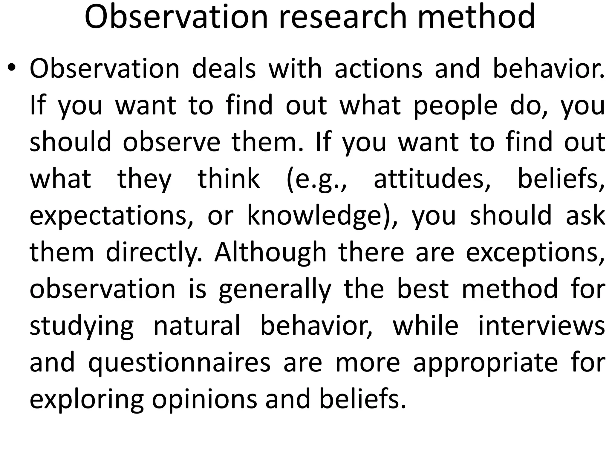 Observation research method
• Observation deals with actions and behavior.
If you want to find out what people do, you
should observe them. If you want to find out
what they think (e.g., attitudes, beliefs,
expectations, or knowledge), you should ask
them directly. Although there are exceptions,
observation is generally the best method for
studying natural behavior, while interviews
and questionnaires are more appropriate for
exploring opinions and beliefs.
 
