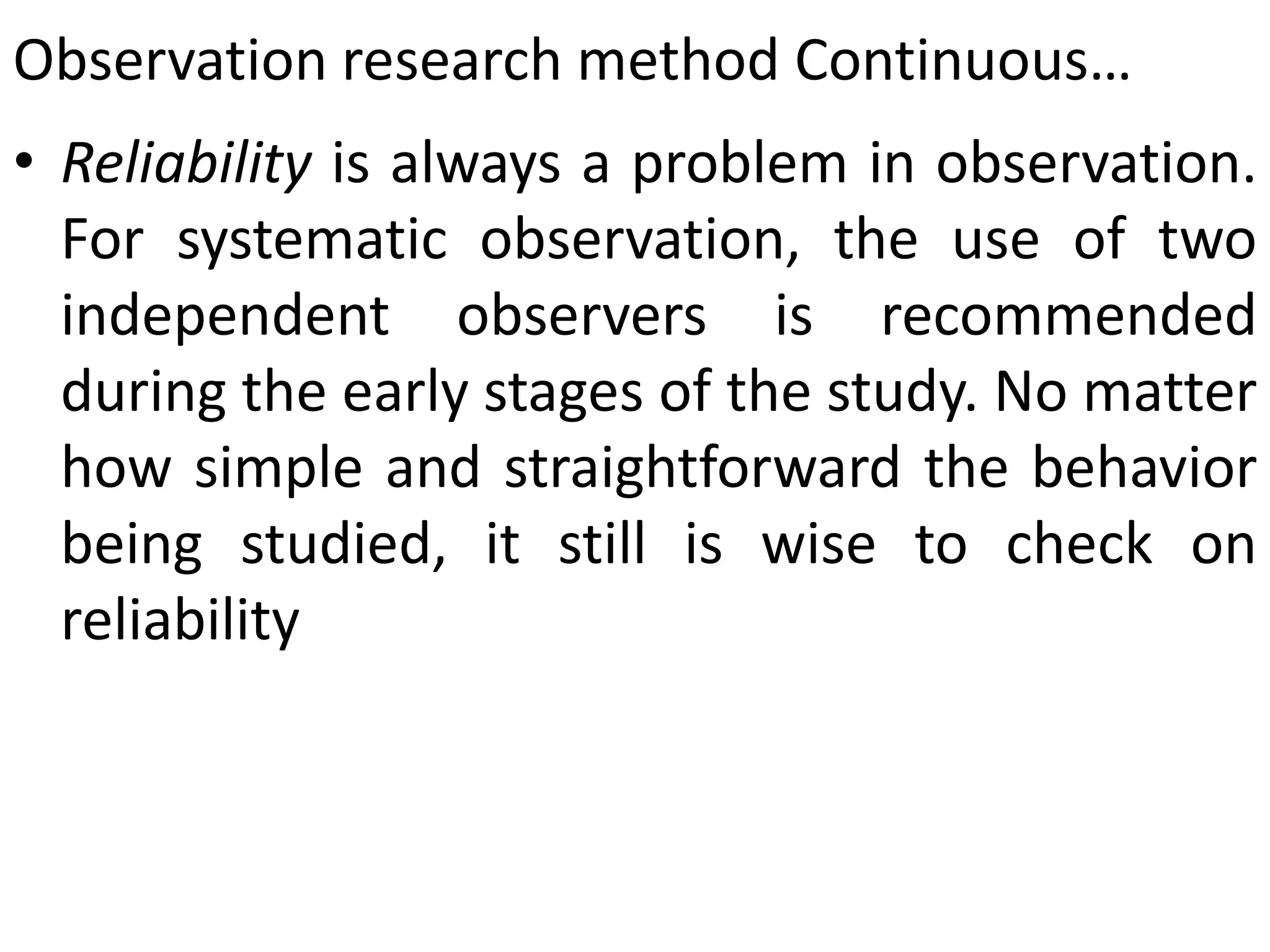 Observation research method Continuous…
• Reliability is always a problem in observation.
For systematic observation, the use of two
independent observers is recommended
during the early stages of the study. No matter
how simple and straightforward the behavior
being studied, it still is wise to check on
reliability
 