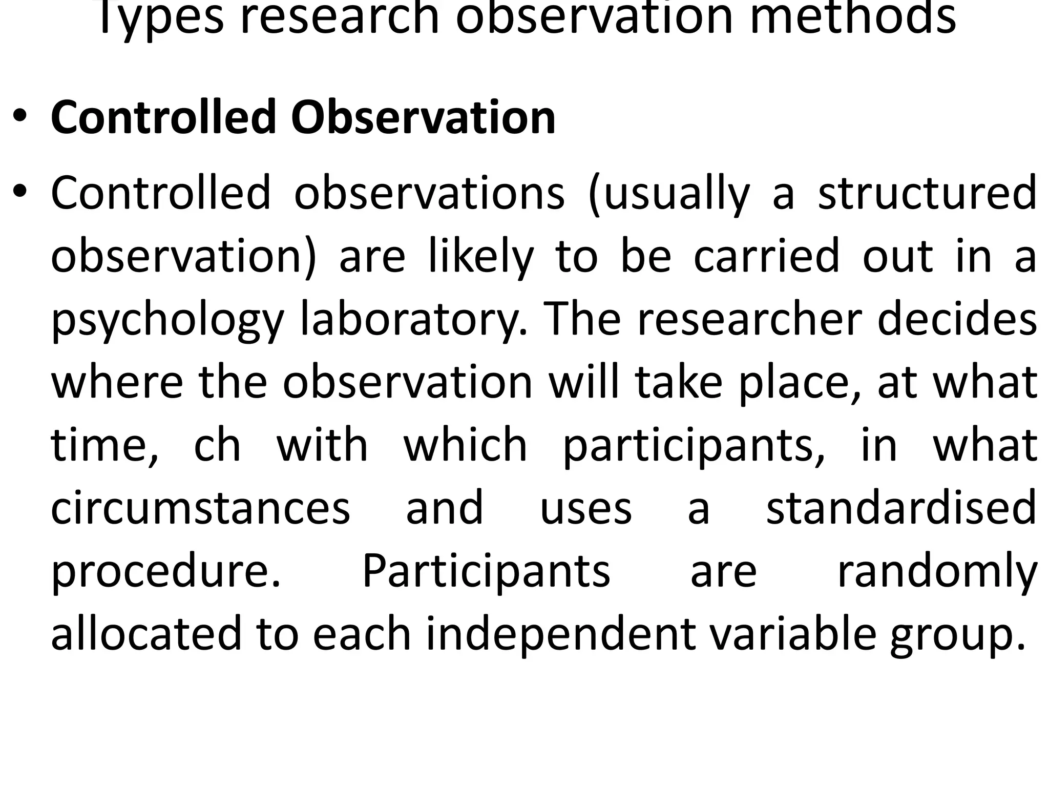 Types research observation methods
• Controlled Observation
• Controlled observations (usually a structured
observation) are likely to be carried out in a
psychology laboratory. The researcher decides
where the observation will take place, at what
time, ch with which participants, in what
circumstances and uses a standardised
procedure. Participants are randomly
allocated to each independent variable group.
 