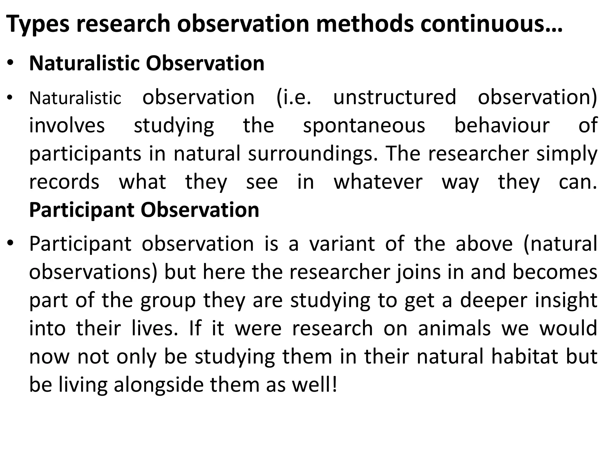 Types research observation methods continuous…
• Naturalistic Observation
• Naturalistic observation (i.e. unstructured observation)
involves studying the spontaneous behaviour of
participants in natural surroundings. The researcher simply
records what they see in whatever way they can.
Participant Observation
• Participant observation is a variant of the above (natural
observations) but here the researcher joins in and becomes
part of the group they are studying to get a deeper insight
into their lives. If it were research on animals we would
now not only be studying them in their natural habitat but
be living alongside them as well!
 