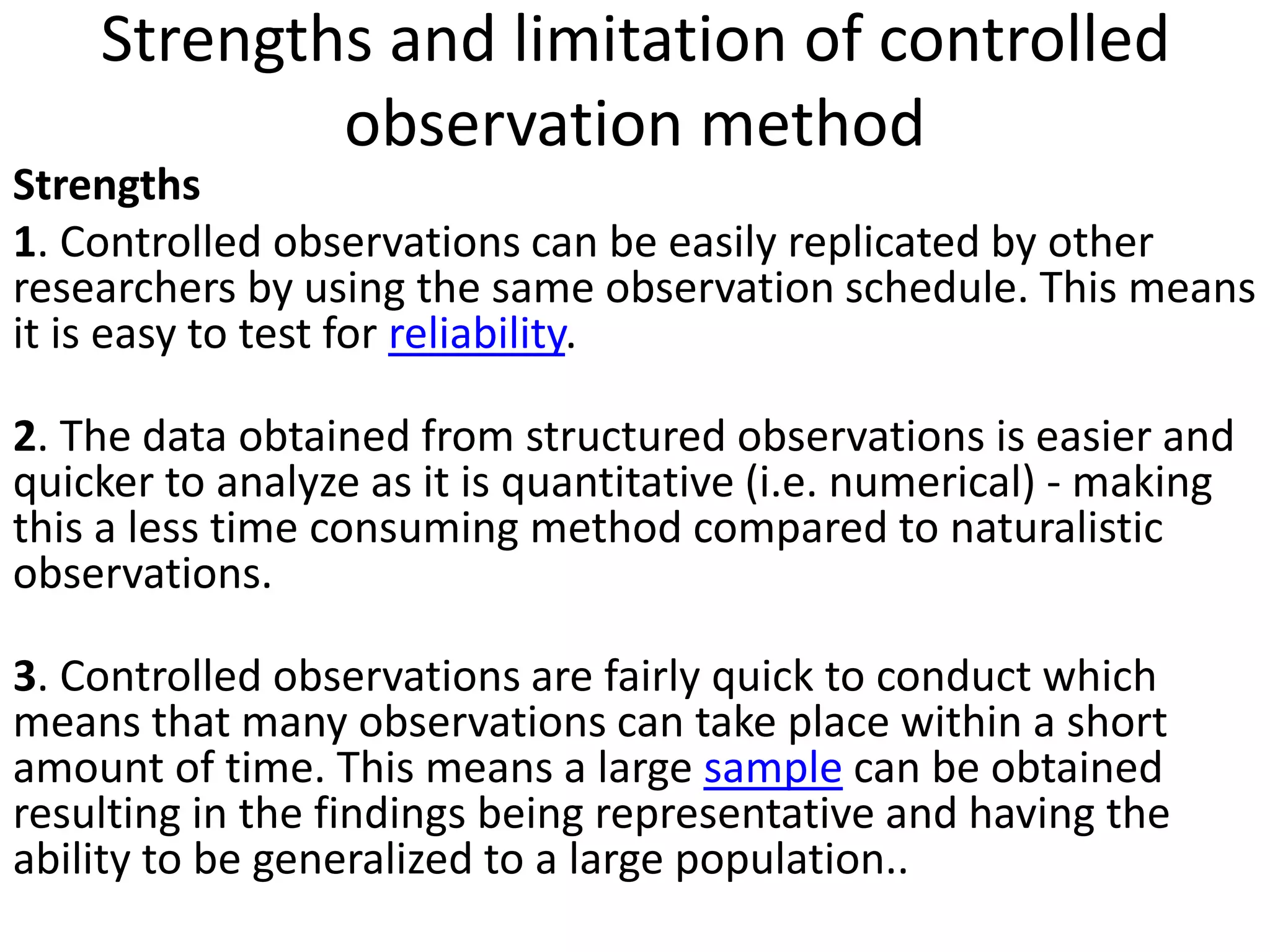 Strengths and limitation of controlled
observation method
Strengths
1. Controlled observations can be easily replicated by other
researchers by using the same observation schedule. This means
it is easy to test for reliability.
2. The data obtained from structured observations is easier and
quicker to analyze as it is quantitative (i.e. numerical) - making
this a less time consuming method compared to naturalistic
observations.
3. Controlled observations are fairly quick to conduct which
means that many observations can take place within a short
amount of time. This means a large sample can be obtained
resulting in the findings being representative and having the
ability to be generalized to a large population..
 