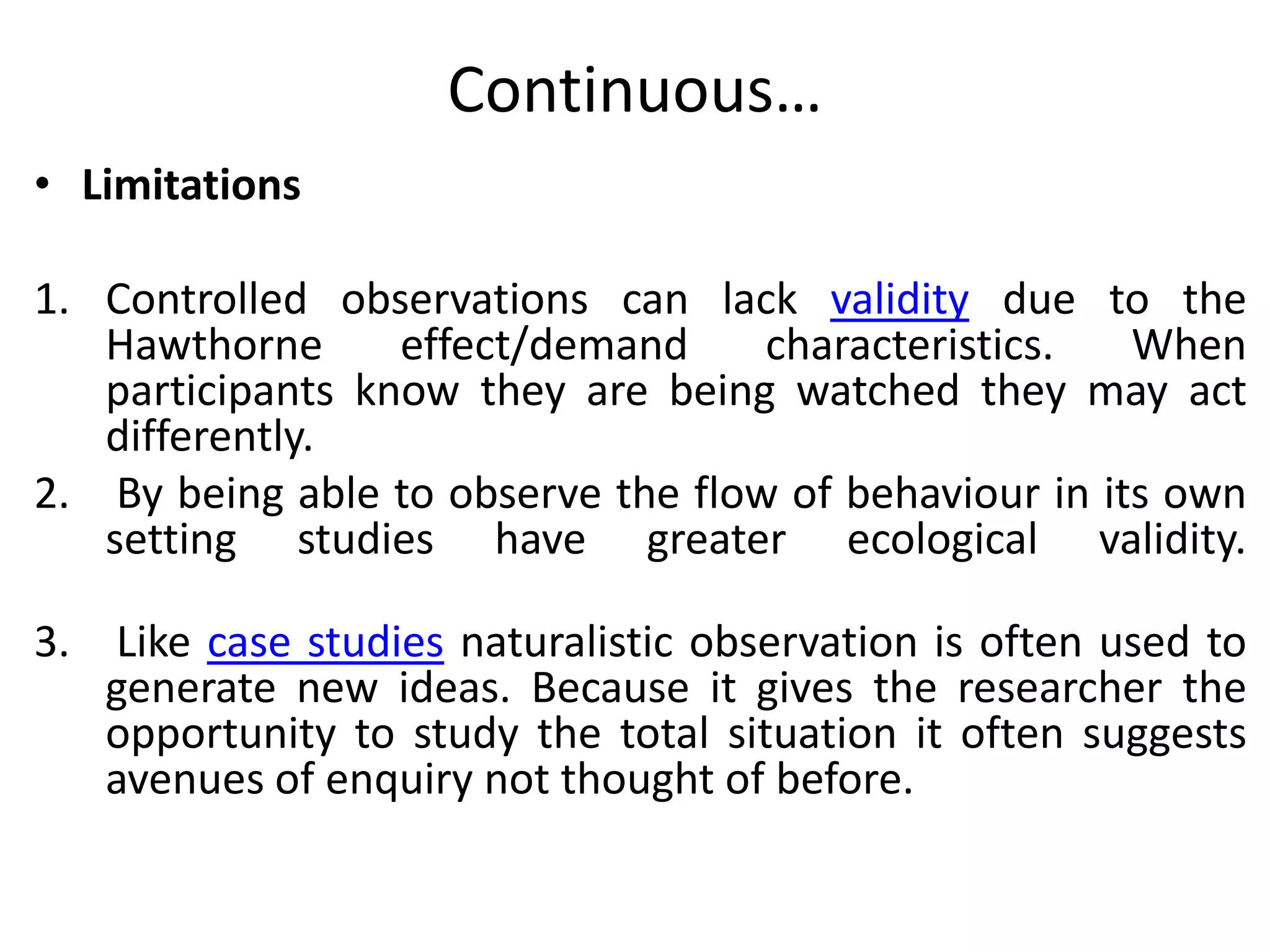 Continuous…
• Limitations
1. Controlled observations can lack validity due to the
Hawthorne effect/demand characteristics. When
participants know they are being watched they may act
differently.
2. By being able to observe the flow of behaviour in its own
setting studies have greater ecological validity.
3. Like case studies naturalistic observation is often used to
generate new ideas. Because it gives the researcher the
opportunity to study the total situation it often suggests
avenues of enquiry not thought of before.
 