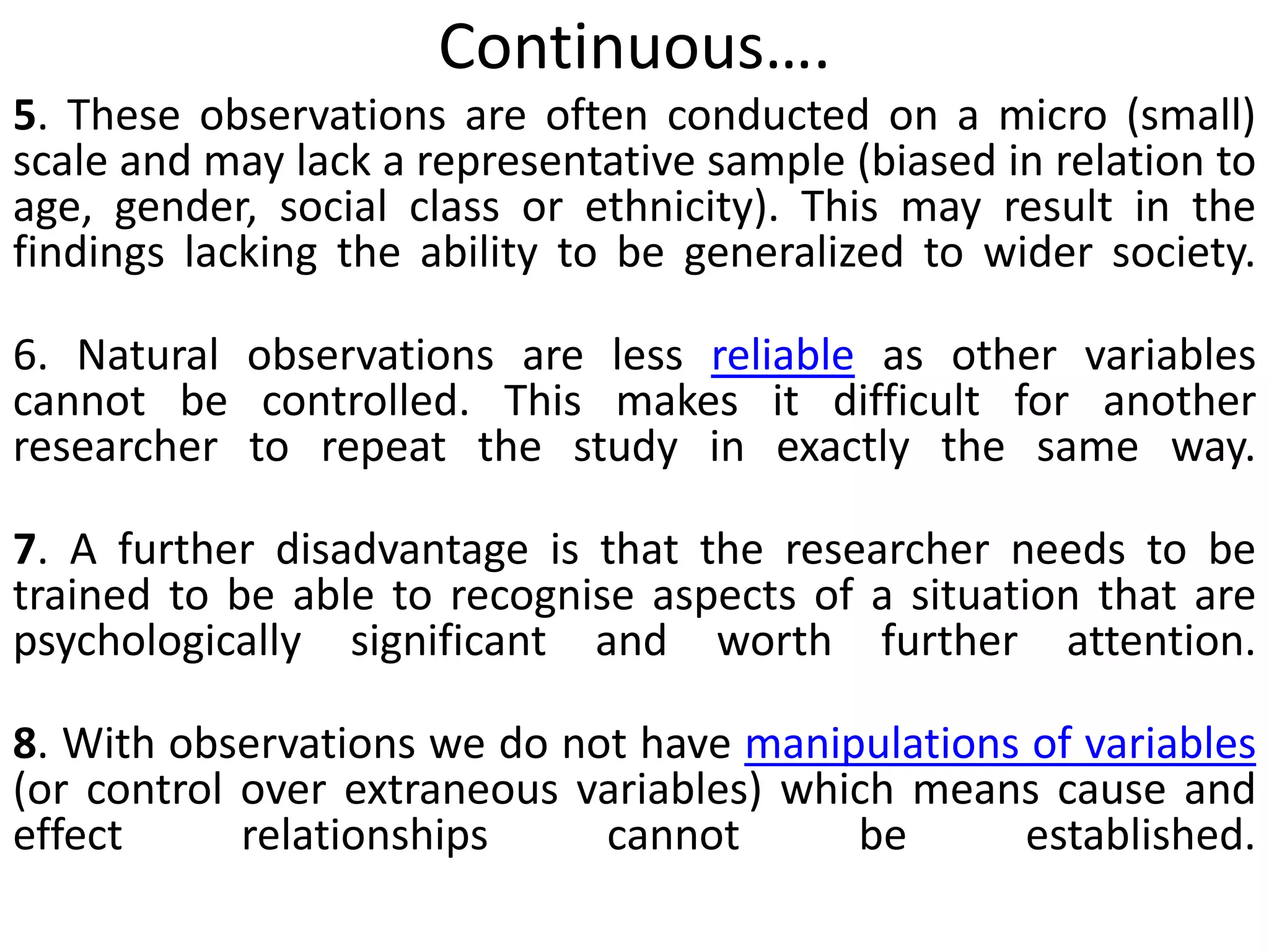 Continuous….
5. These observations are often conducted on a micro (small)
scale and may lack a representative sample (biased in relation to
age, gender, social class or ethnicity). This may result in the
findings lacking the ability to be generalized to wider society.
6. Natural observations are less reliable as other variables
cannot be controlled. This makes it difficult for another
researcher to repeat the study in exactly the same way.
7. A further disadvantage is that the researcher needs to be
trained to be able to recognise aspects of a situation that are
psychologically significant and worth further attention.
8. With observations we do not have manipulations of variables
(or control over extraneous variables) which means cause and
effect relationships cannot be established.
 