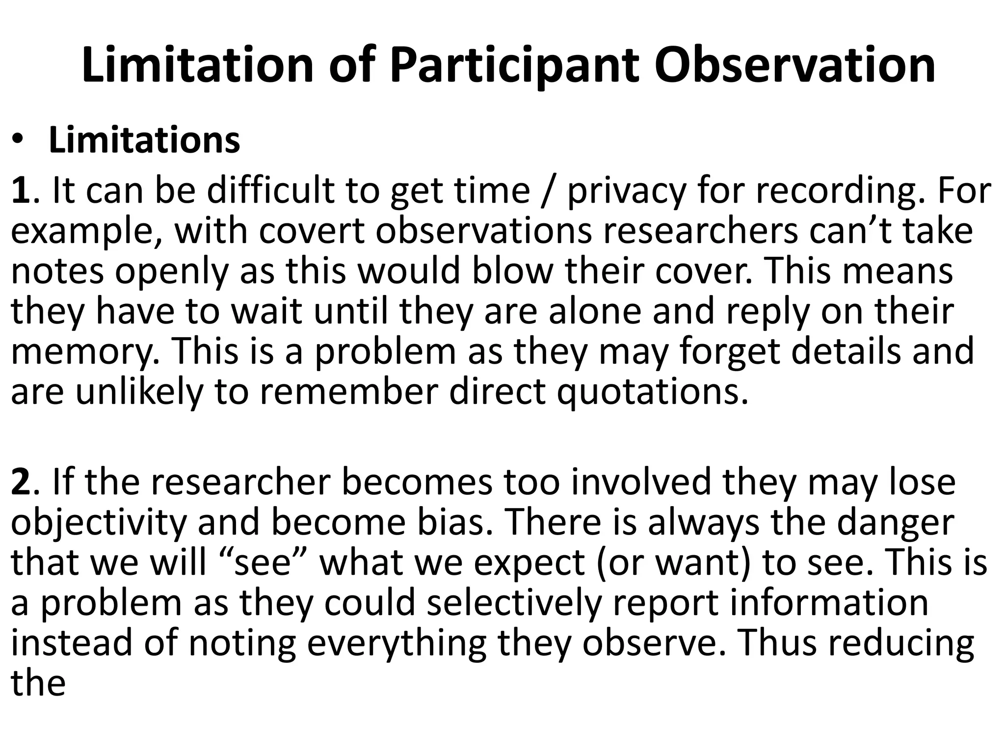 Limitation of Participant Observation
• Limitations
1. It can be difficult to get time / privacy for recording. For
example, with covert observations researchers can’t take
notes openly as this would blow their cover. This means
they have to wait until they are alone and reply on their
memory. This is a problem as they may forget details and
are unlikely to remember direct quotations.
2. If the researcher becomes too involved they may lose
objectivity and become bias. There is always the danger
that we will “see” what we expect (or want) to see. This is
a problem as they could selectively report information
instead of noting everything they observe. Thus reducing
the
 