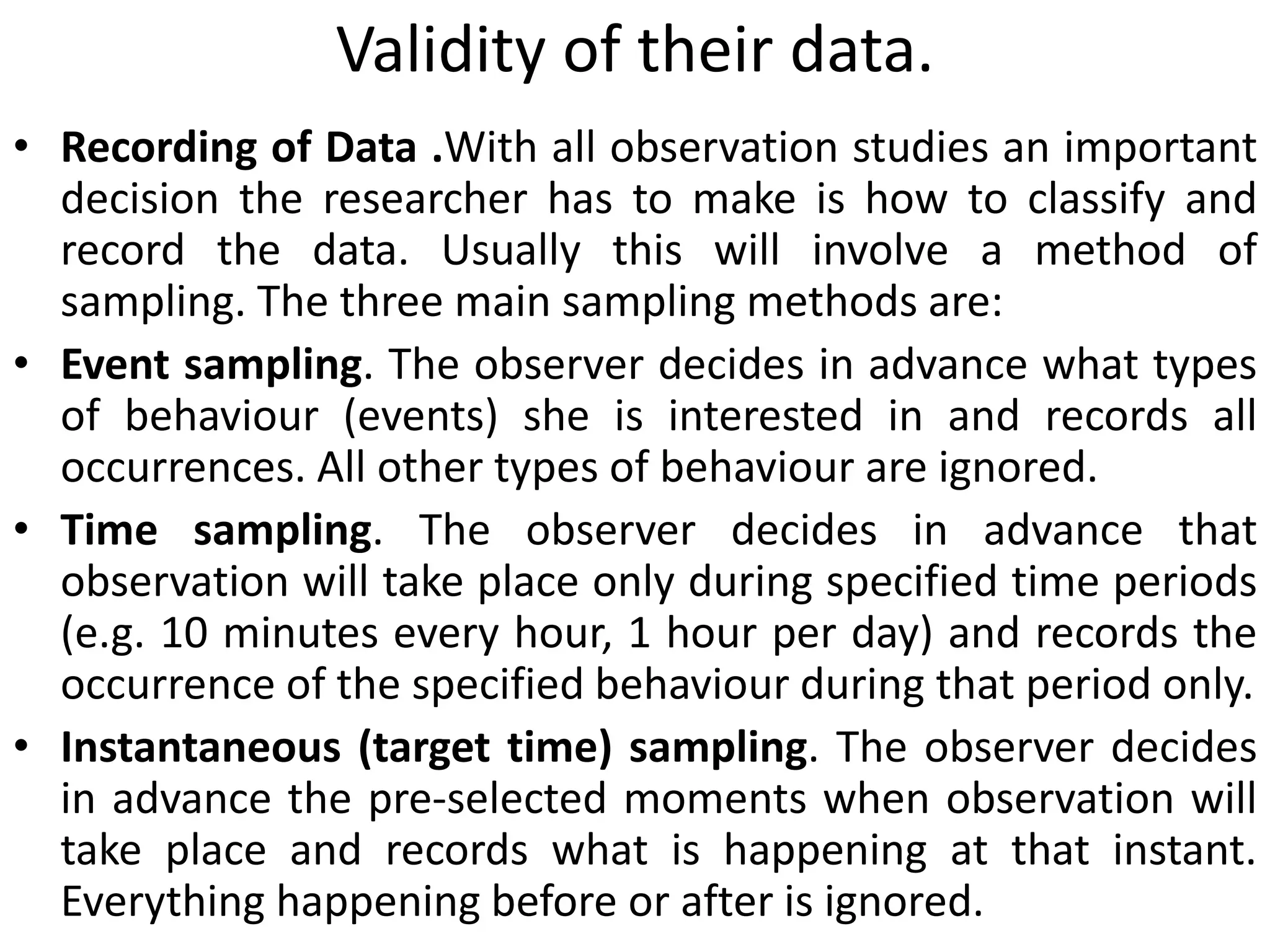 Validity of their data.
• Recording of Data .With all observation studies an important
decision the researcher has to make is how to classify and
record the data. Usually this will involve a method of
sampling. The three main sampling methods are:
• Event sampling. The observer decides in advance what types
of behaviour (events) she is interested in and records all
occurrences. All other types of behaviour are ignored.
• Time sampling. The observer decides in advance that
observation will take place only during specified time periods
(e.g. 10 minutes every hour, 1 hour per day) and records the
occurrence of the specified behaviour during that period only.
• Instantaneous (target time) sampling. The observer decides
in advance the pre-selected moments when observation will
take place and records what is happening at that instant.
Everything happening before or after is ignored.
 