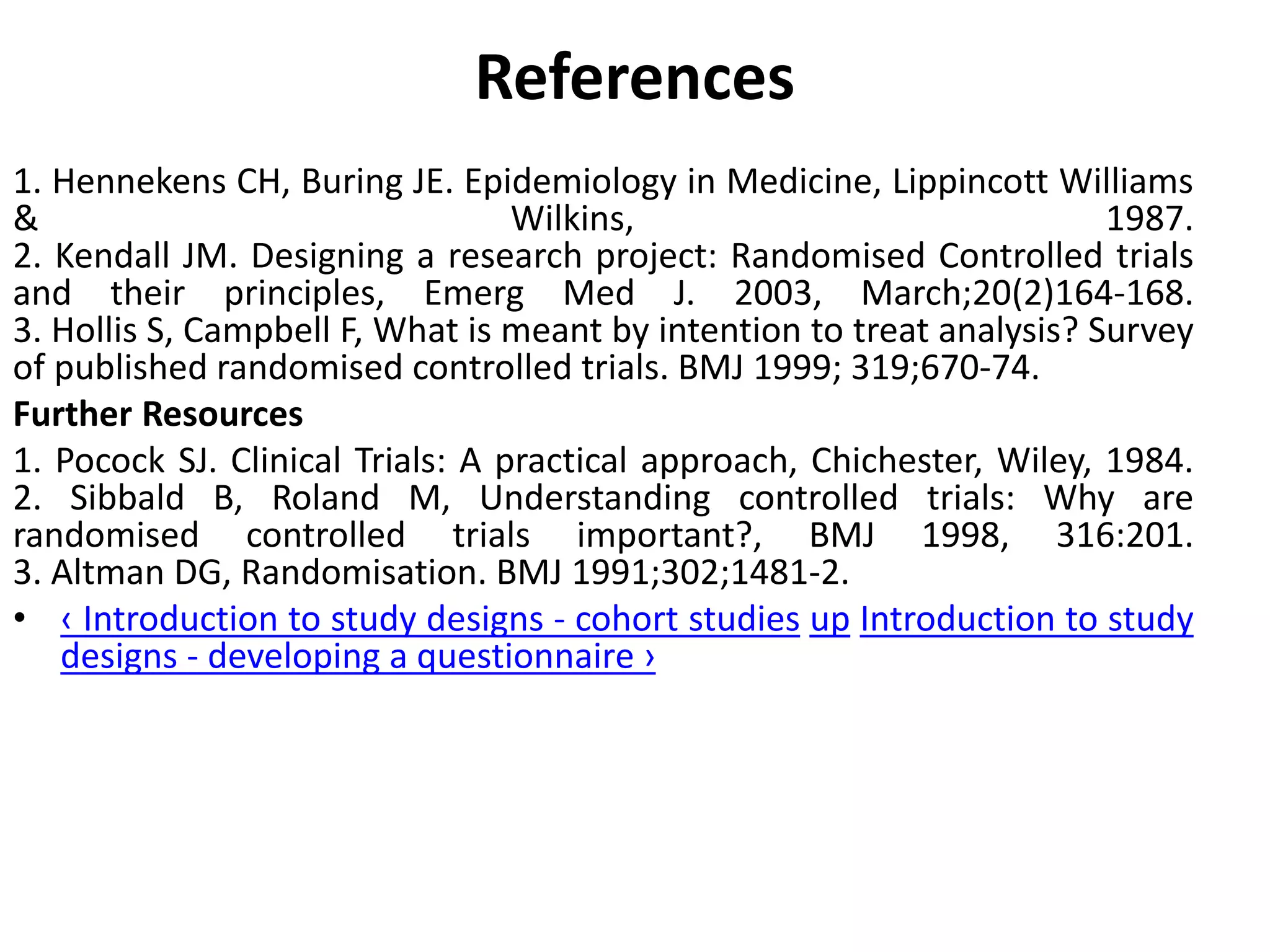 References
1. Hennekens CH, Buring JE. Epidemiology in Medicine, Lippincott Williams
& Wilkins, 1987.
2. Kendall JM. Designing a research project: Randomised Controlled trials
and their principles, Emerg Med J. 2003, March;20(2)164-168.
3. Hollis S, Campbell F, What is meant by intention to treat analysis? Survey
of published randomised controlled trials. BMJ 1999; 319;670-74.
Further Resources
1. Pocock SJ. Clinical Trials: A practical approach, Chichester, Wiley, 1984.
2. Sibbald B, Roland M, Understanding controlled trials: Why are
randomised controlled trials important?, BMJ 1998, 316:201.
3. Altman DG, Randomisation. BMJ 1991;302;1481-2.
• ‹ Introduction to study designs - cohort studies up Introduction to study
designs - developing a questionnaire ›
 