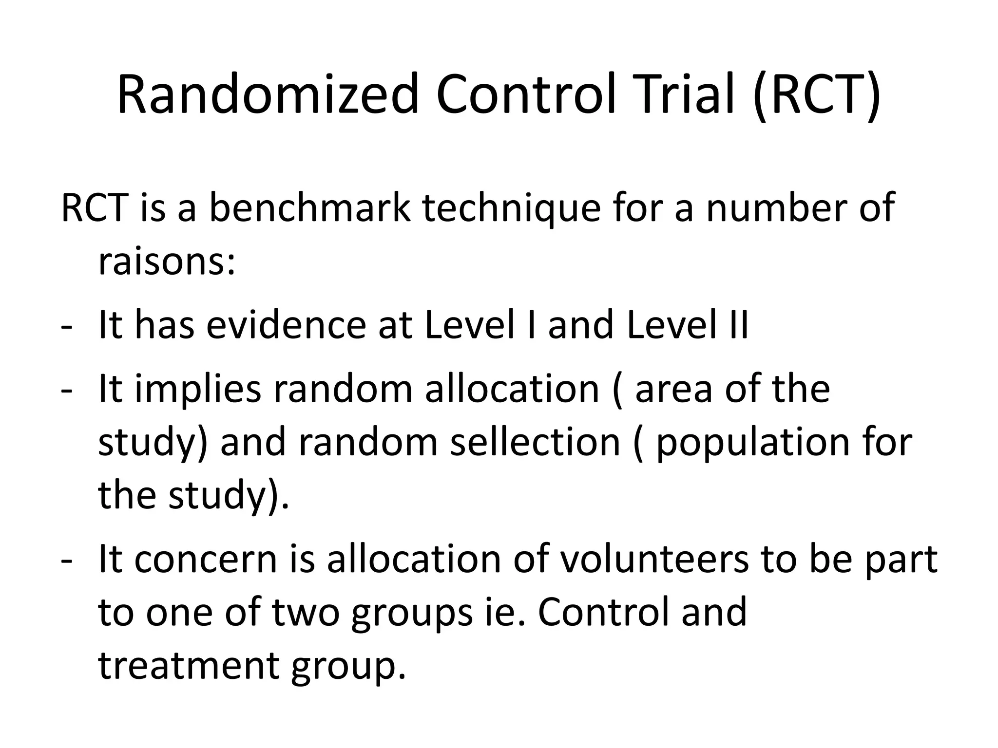 Randomized Control Trial (RCT)
RCT is a benchmark technique for a number of
raisons:
- It has evidence at Level I and Level II
- It implies random allocation ( area of the
study) and random sellection ( population for
the study).
- It concern is allocation of volunteers to be part
to one of two groups ie. Control and
treatment group.
 