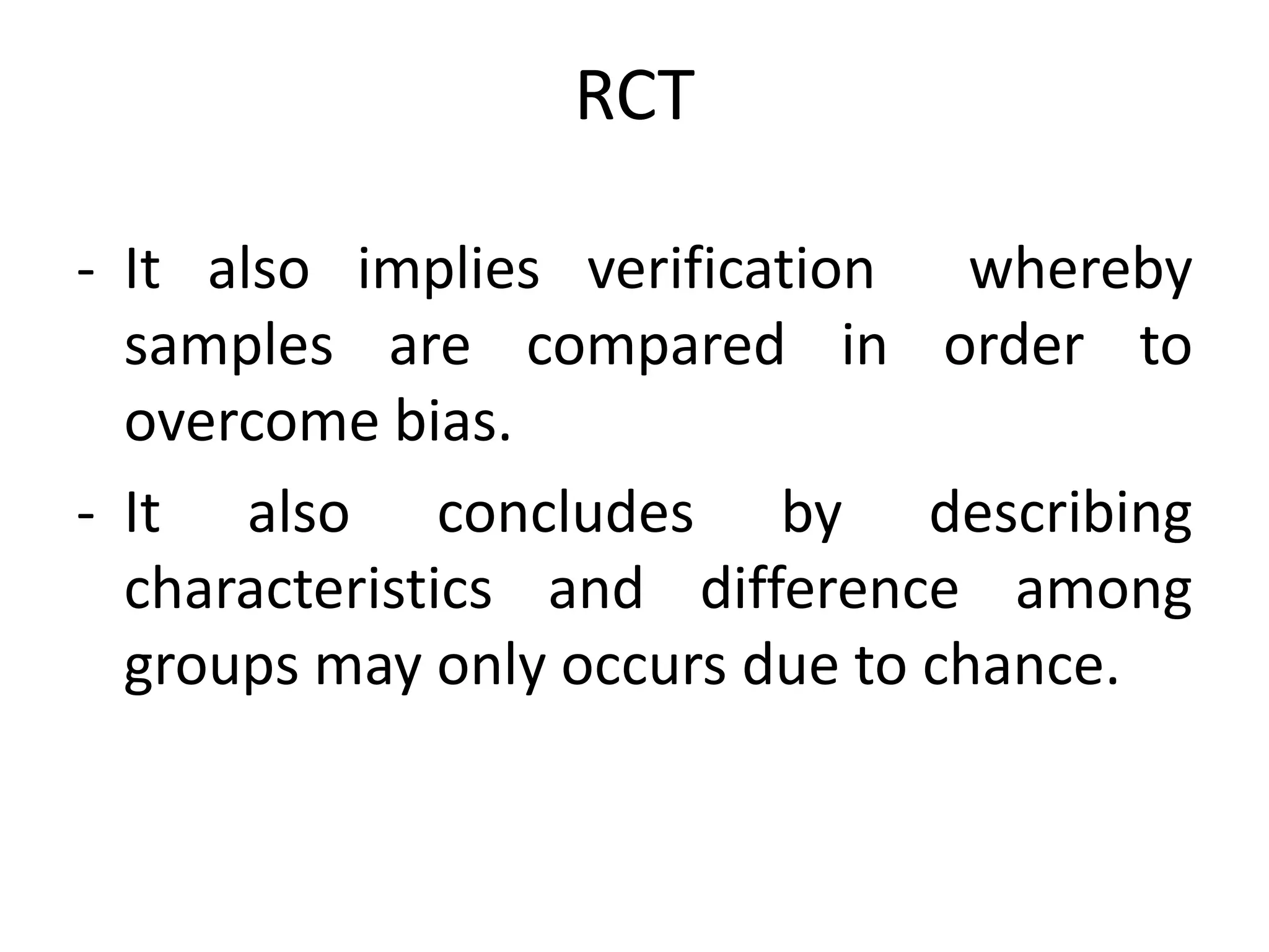 RCT
- It also implies verification whereby
samples are compared in order to
overcome bias.
- It also concludes by describing
characteristics and difference among
groups may only occurs due to chance.
 