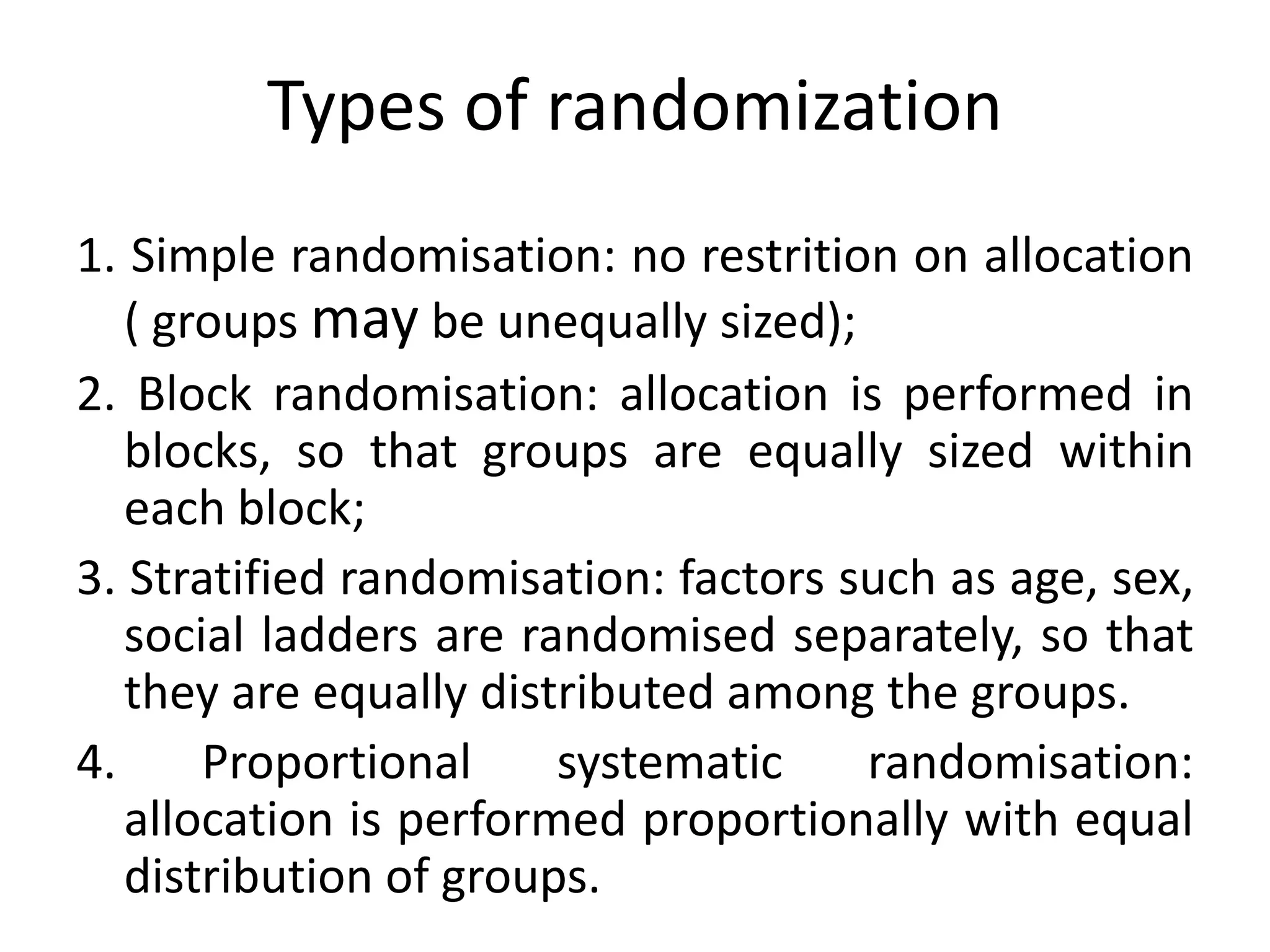 Types of randomization
1. Simple randomisation: no restrition on allocation
( groups may be unequally sized);
2. Block randomisation: allocation is performed in
blocks, so that groups are equally sized within
each block;
3. Stratified randomisation: factors such as age, sex,
social ladders are randomised separately, so that
they are equally distributed among the groups.
4. Proportional systematic randomisation:
allocation is performed proportionally with equal
distribution of groups.
 