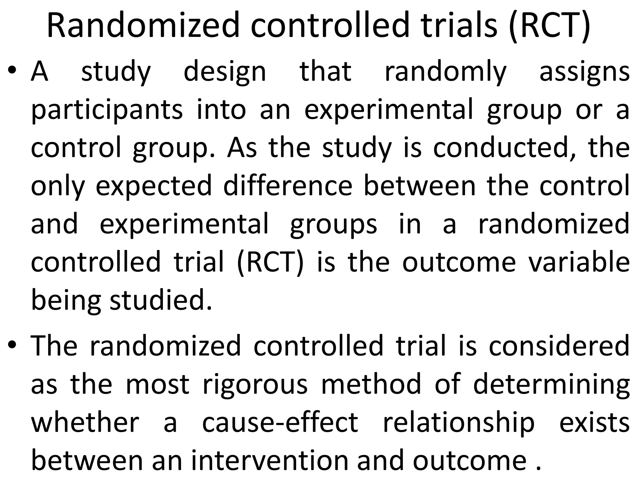 Randomized controlled trials (RCT)
• A study design that randomly assigns
participants into an experimental group or a
control group. As the study is conducted, the
only expected difference between the control
and experimental groups in a randomized
controlled trial (RCT) is the outcome variable
being studied.
• The randomized controlled trial is considered
as the most rigorous method of determining
whether a cause-effect relationship exists
between an intervention and outcome .
 