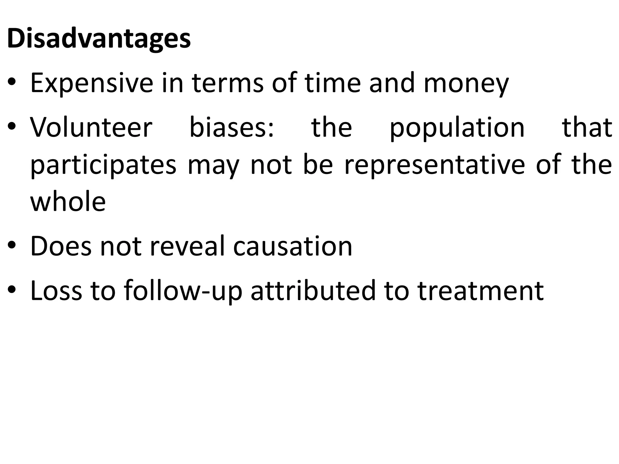 Disadvantages
• Expensive in terms of time and money
• Volunteer biases: the population that
participates may not be representative of the
whole
• Does not reveal causation
• Loss to follow-up attributed to treatment
 
