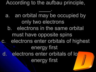 According to the aufbau principle,According to the aufbau principle,
____.____.
a.a. an orbital may be occupied byan orbital may be occupied by
only two electronsonly two electrons
b.b. electrons in the same orbitalelectrons in the same orbital
must have opposite spinsmust have opposite spins
c.c. electrons enter orbitals of highestelectrons enter orbitals of highest
energy firstenergy first
d.d. electrons enter orbitals of lowestelectrons enter orbitals of lowest
energy firstenergy first
 