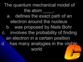 The quantum mechanical model ofThe quantum mechanical model of
the atom ____.the atom ____.
a.a. defines the exact path of andefines the exact path of an
electron around the nucleuselectron around the nucleus
b.b. was proposed by Niels Bohrwas proposed by Niels Bohr
c.c. involves the probability of findinginvolves the probability of finding
an electron in a certain positionan electron in a certain position
d.d. has many analogies in the visiblehas many analogies in the visible
worldworld
 