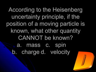 According to the HeisenbergAccording to the Heisenberg
uncertainty principle, if theuncertainty principle, if the
position of a moving particle isposition of a moving particle is
known, what other quantityknown, what other quantity
CANNOT be known?CANNOT be known?
a.a. massmass c.c. spinspin
b.b. chargecharge d.d. velocityvelocity
 