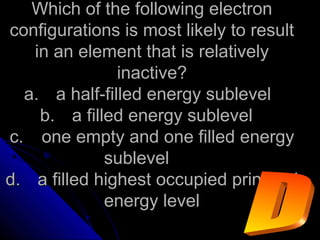 Which of the following electronWhich of the following electron
configurations is most likely to resultconfigurations is most likely to result
in an element that is relativelyin an element that is relatively
inactive?inactive?
a.a. a half-filled energy sublevela half-filled energy sublevel
b.b. a filled energy sublevela filled energy sublevel
c.c. one empty and one filled energyone empty and one filled energy
sublevelsublevel
d.d. a filled highest occupied principala filled highest occupied principal
energy levelenergy level
 