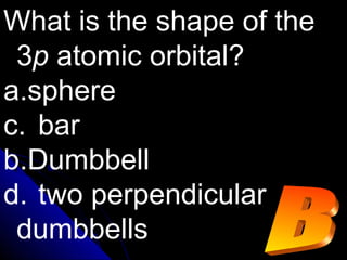 What is the shape of the
3p atomic orbital?
a.sphere
c. bar
b.Dumbbell
d. two perpendicular
dumbbells
 