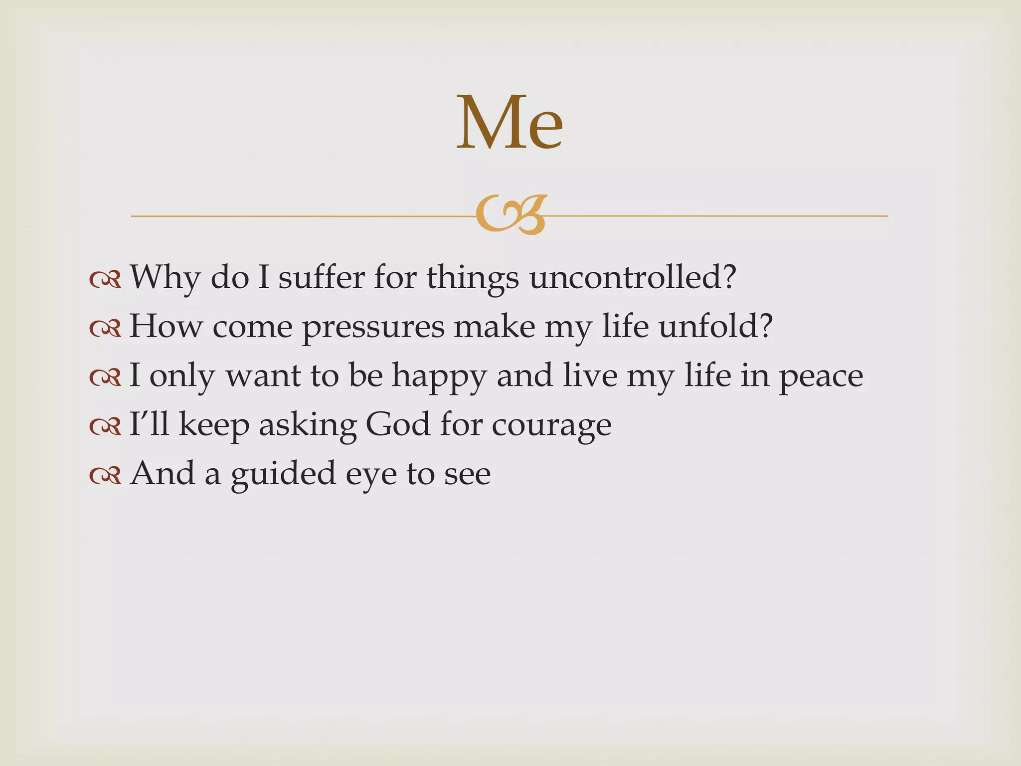 Me
                        
 Why do I suffer for things uncontrolled?
 How come pressures make my life unfold?
 I only want to be happy and live my life in peace
 I‟ll keep asking God for courage
 And a guided eye to see
 