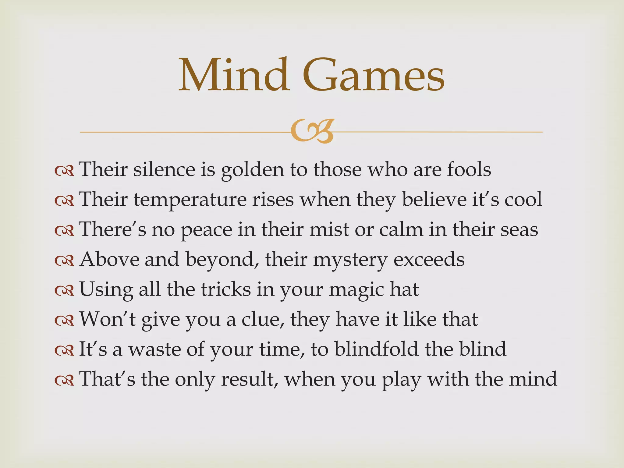 Mind Games
                 
 Their silence is golden to those who are fools
 Their temperature rises when they believe it‟s cool
 There‟s no peace in their mist or calm in their seas
 Above and beyond, their mystery exceeds
 Using all the tricks in your magic hat
 Won‟t give you a clue, they have it like that
 It‟s a waste of your time, to blindfold the blind
 That‟s the only result, when you play with the mind
 