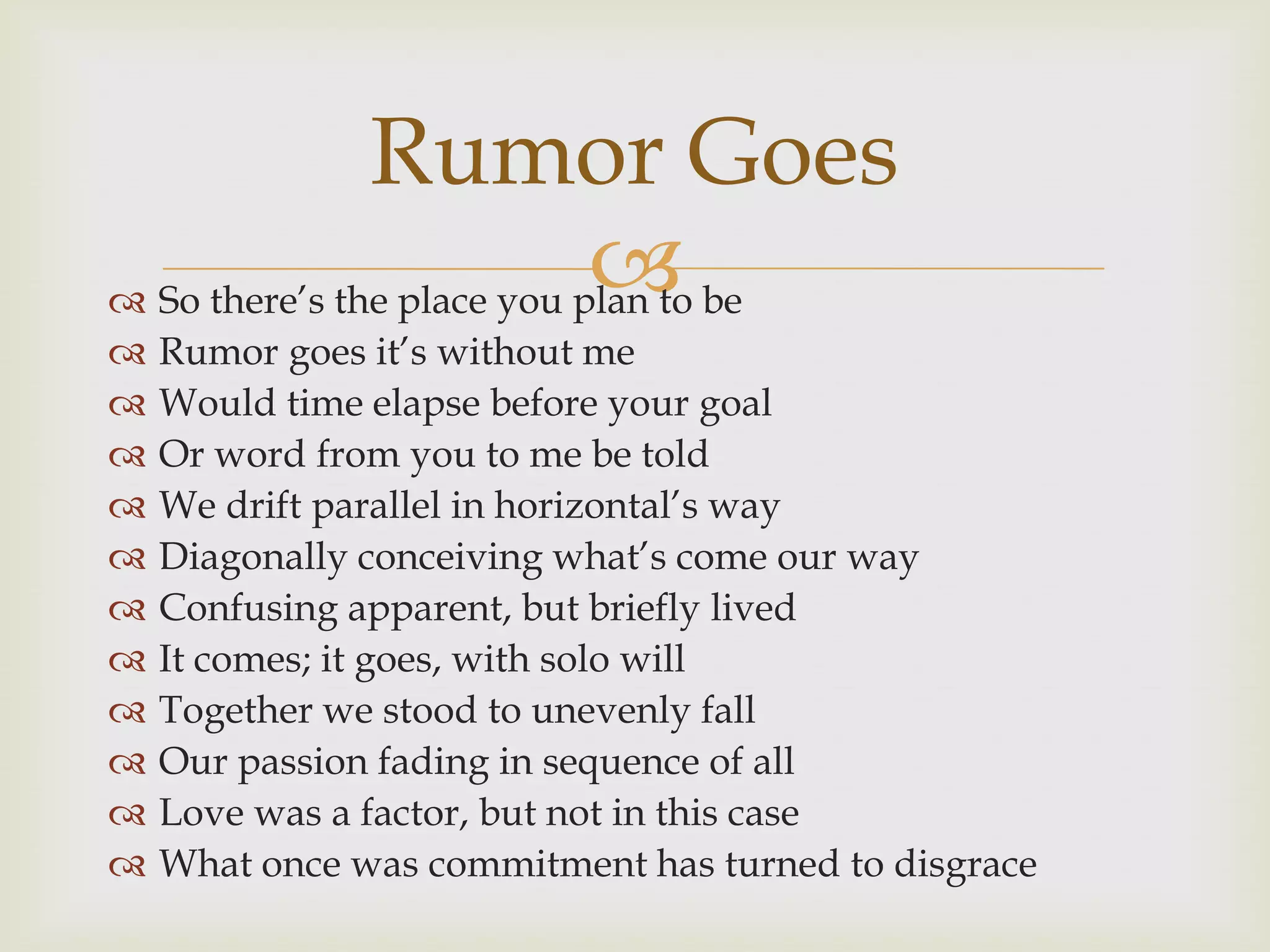 Rumor Goes
                            
 So there‟s the place you plan to be
   Rumor goes it‟s without me
   Would time elapse before your goal
   Or word from you to me be told
   We drift parallel in horizontal‟s way
   Diagonally conceiving what‟s come our way
   Confusing apparent, but briefly lived
   It comes; it goes, with solo will
   Together we stood to unevenly fall
   Our passion fading in sequence of all
   Love was a factor, but not in this case
   What once was commitment has turned to disgrace
 