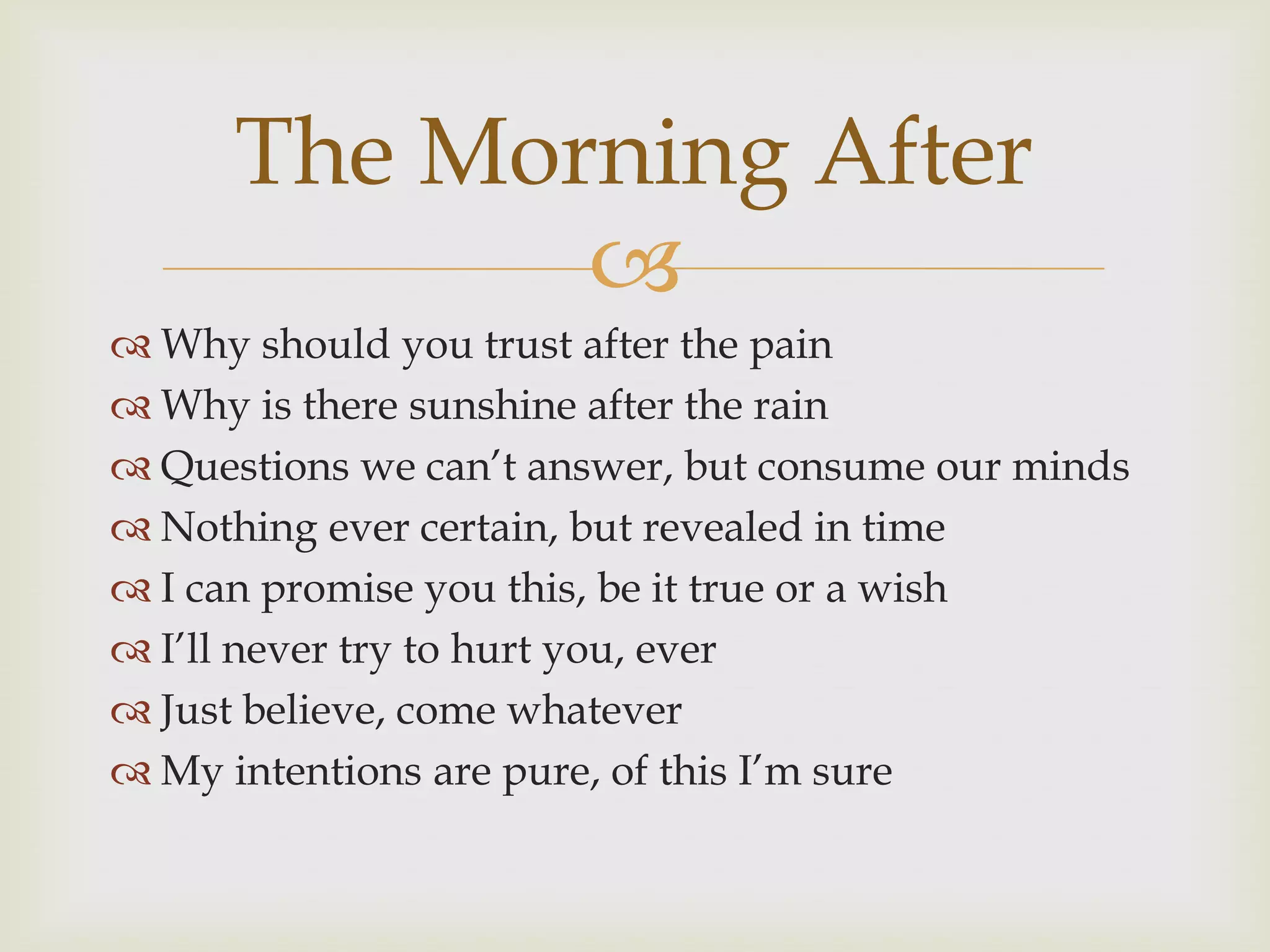 The Morning After
             
 Why should you trust after the pain
 Why is there sunshine after the rain
 Questions we can‟t answer, but consume our minds
 Nothing ever certain, but revealed in time
 I can promise you this, be it true or a wish
 I‟ll never try to hurt you, ever
 Just believe, come whatever
 My intentions are pure, of this I‟m sure
 