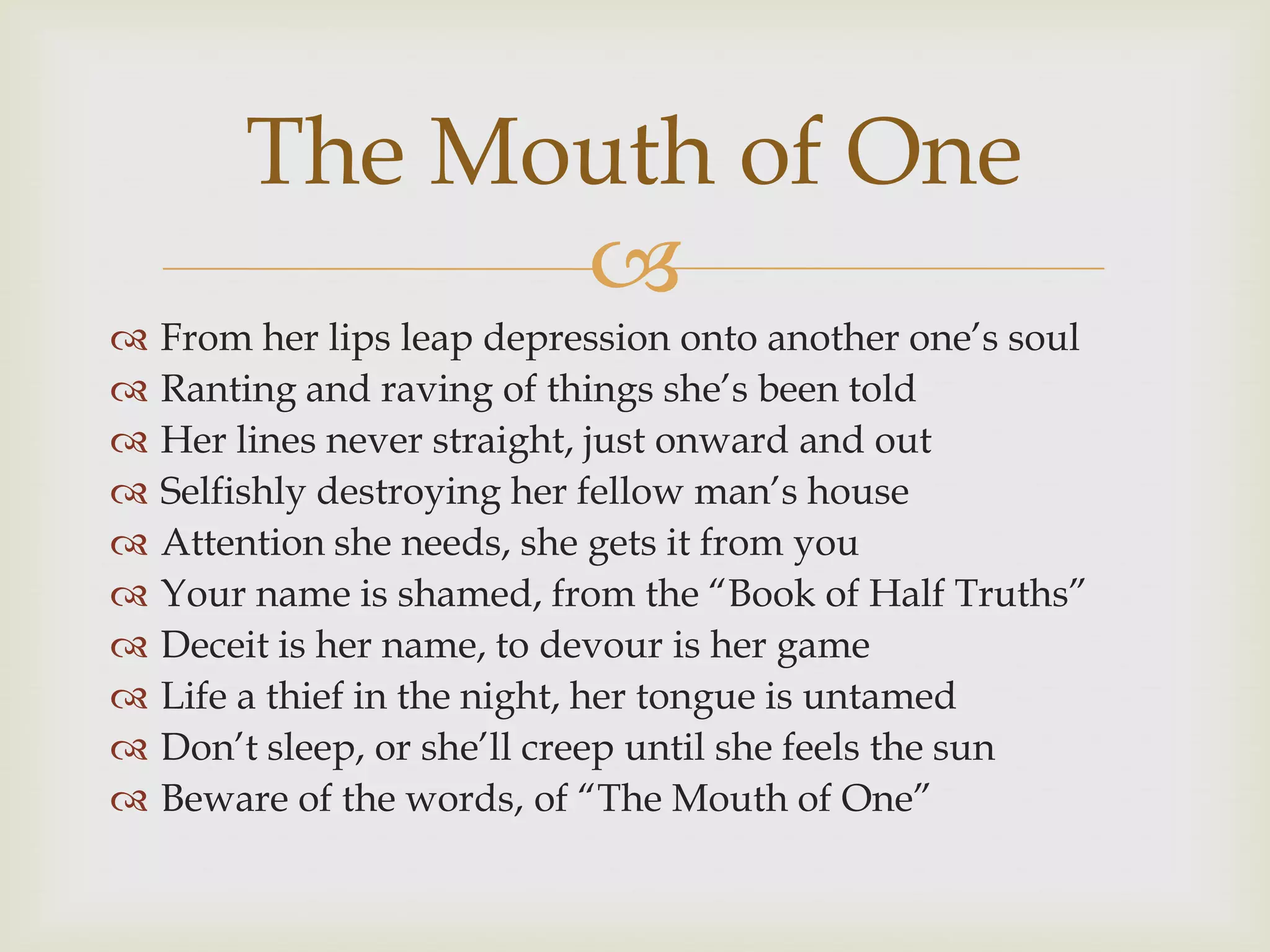 The Mouth of One
              
   From her lips leap depression onto another one‟s soul
   Ranting and raving of things she‟s been told
   Her lines never straight, just onward and out
   Selfishly destroying her fellow man‟s house
   Attention she needs, she gets it from you
   Your name is shamed, from the “Book of Half Truths”
   Deceit is her name, to devour is her game
   Life a thief in the night, her tongue is untamed
   Don‟t sleep, or she‟ll creep until she feels the sun
   Beware of the words, of “The Mouth of One”
 