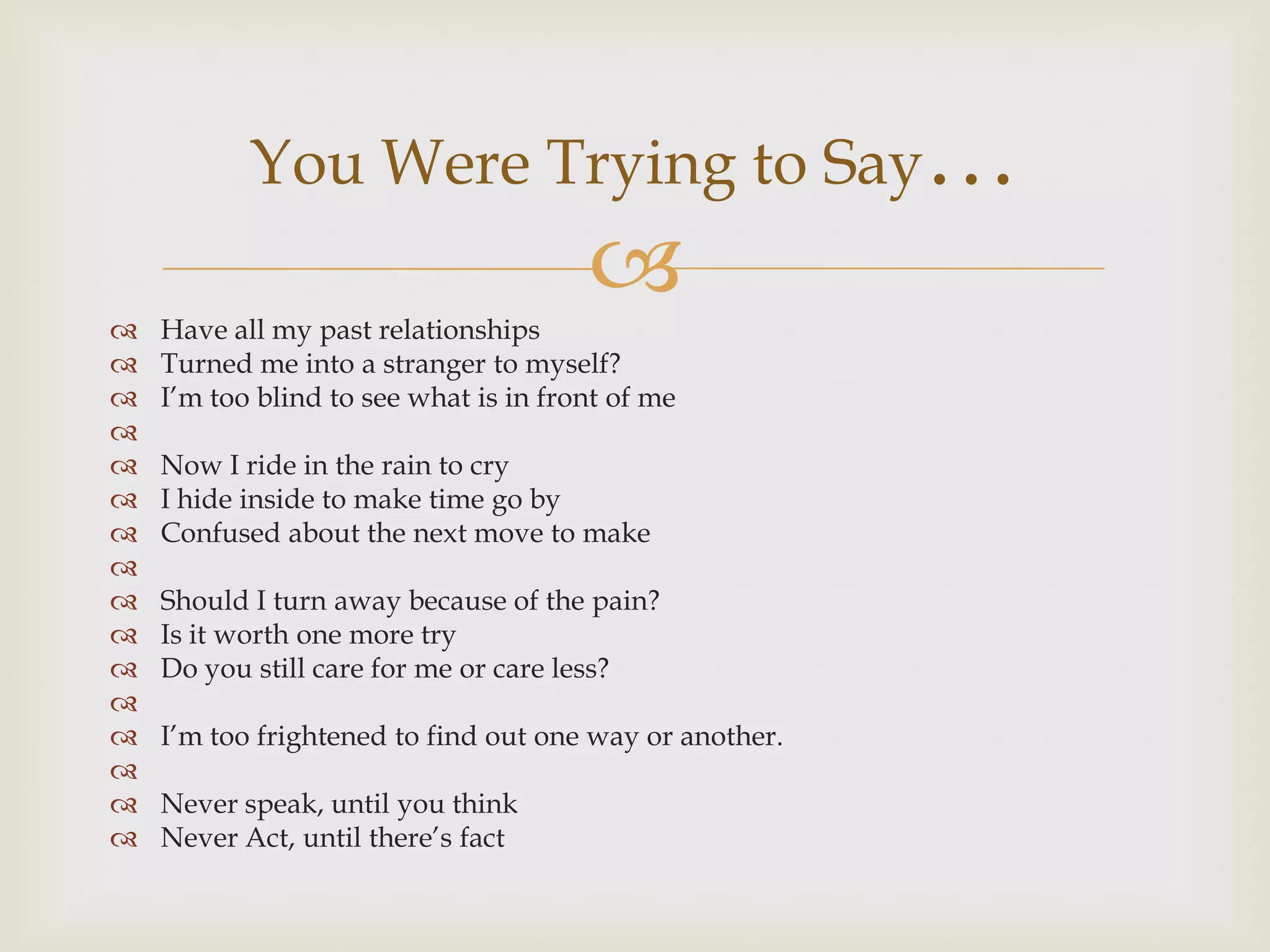 You Were Trying to Say…

   Have all my past relationships
                                       
   Turned me into a stranger to myself?
   I‟m too blind to see what is in front of me

   Now I ride in the rain to cry
   I hide inside to make time go by
   Confused about the next move to make

   Should I turn away because of the pain?
   Is it worth one more try
   Do you still care for me or care less?

   I‟m too frightened to find out one way or another.

   Never speak, until you think
   Never Act, until there‟s fact
 