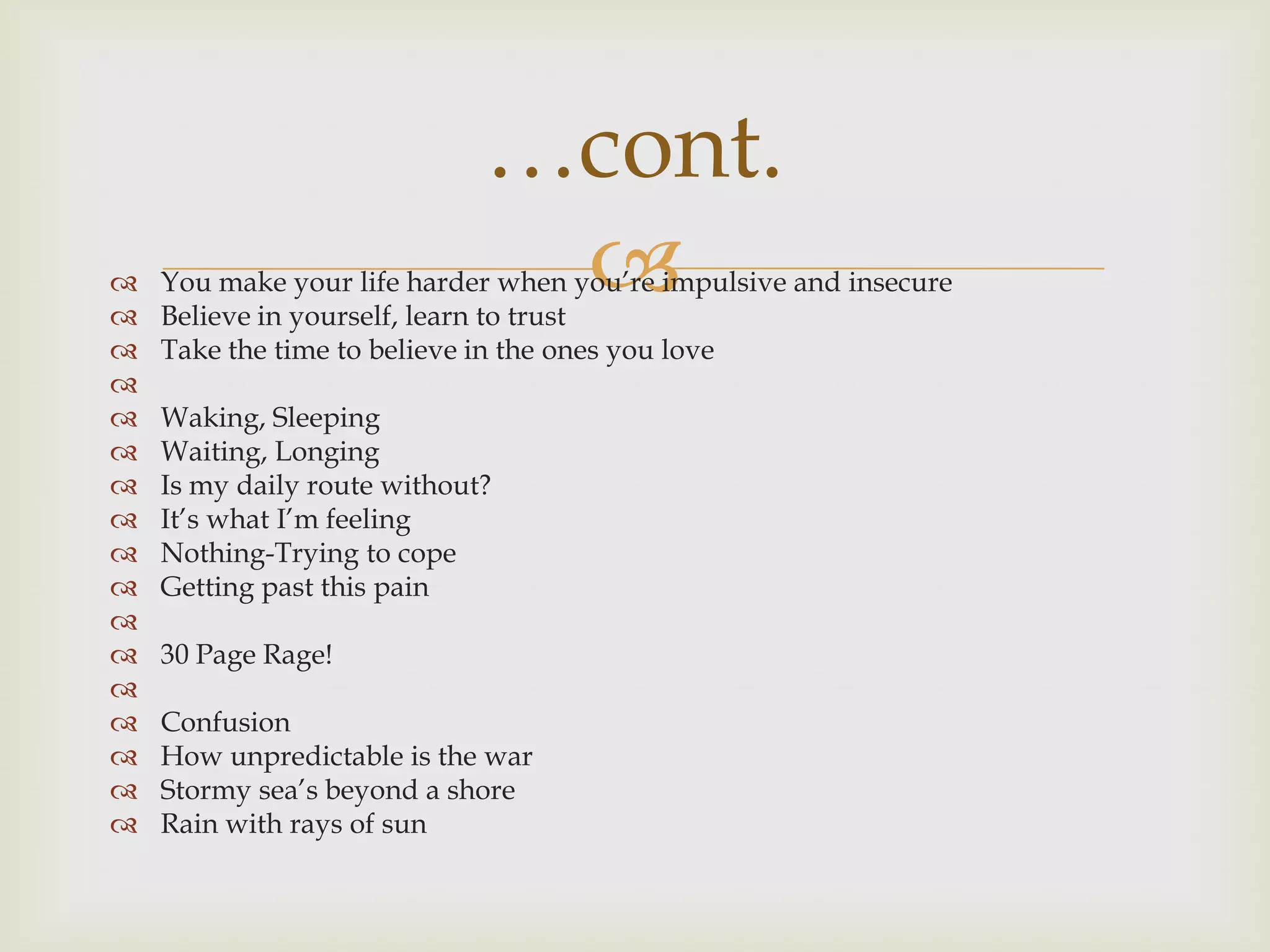 …cont.


                              
    You make your life harder when you‟re impulsive and insecure
    Believe in yourself, learn to trust
   Take the time to believe in the ones you love

   Waking, Sleeping
   Waiting, Longing
   Is my daily route without?
   It‟s what I‟m feeling
   Nothing-Trying to cope
   Getting past this pain

   30 Page Rage!

   Confusion
   How unpredictable is the war
   Stormy sea‟s beyond a shore
   Rain with rays of sun
 