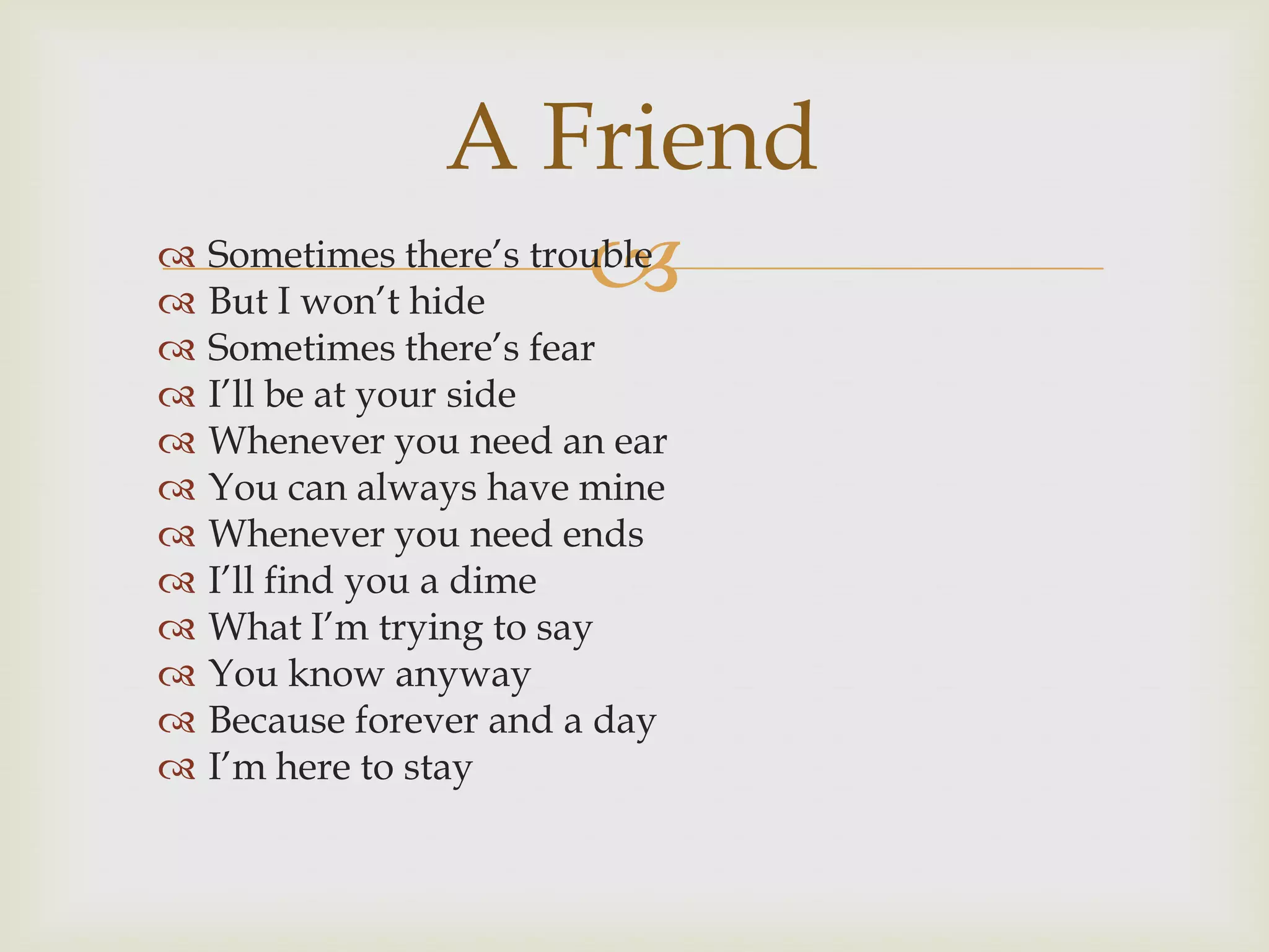 A Friend
                       
 Sometimes there‟s trouble
 But I won‟t hide
   Sometimes there‟s fear
   I‟ll be at your side
   Whenever you need an ear
   You can always have mine
   Whenever you need ends
   I‟ll find you a dime
   What I‟m trying to say
   You know anyway
   Because forever and a day
   I‟m here to stay
 
