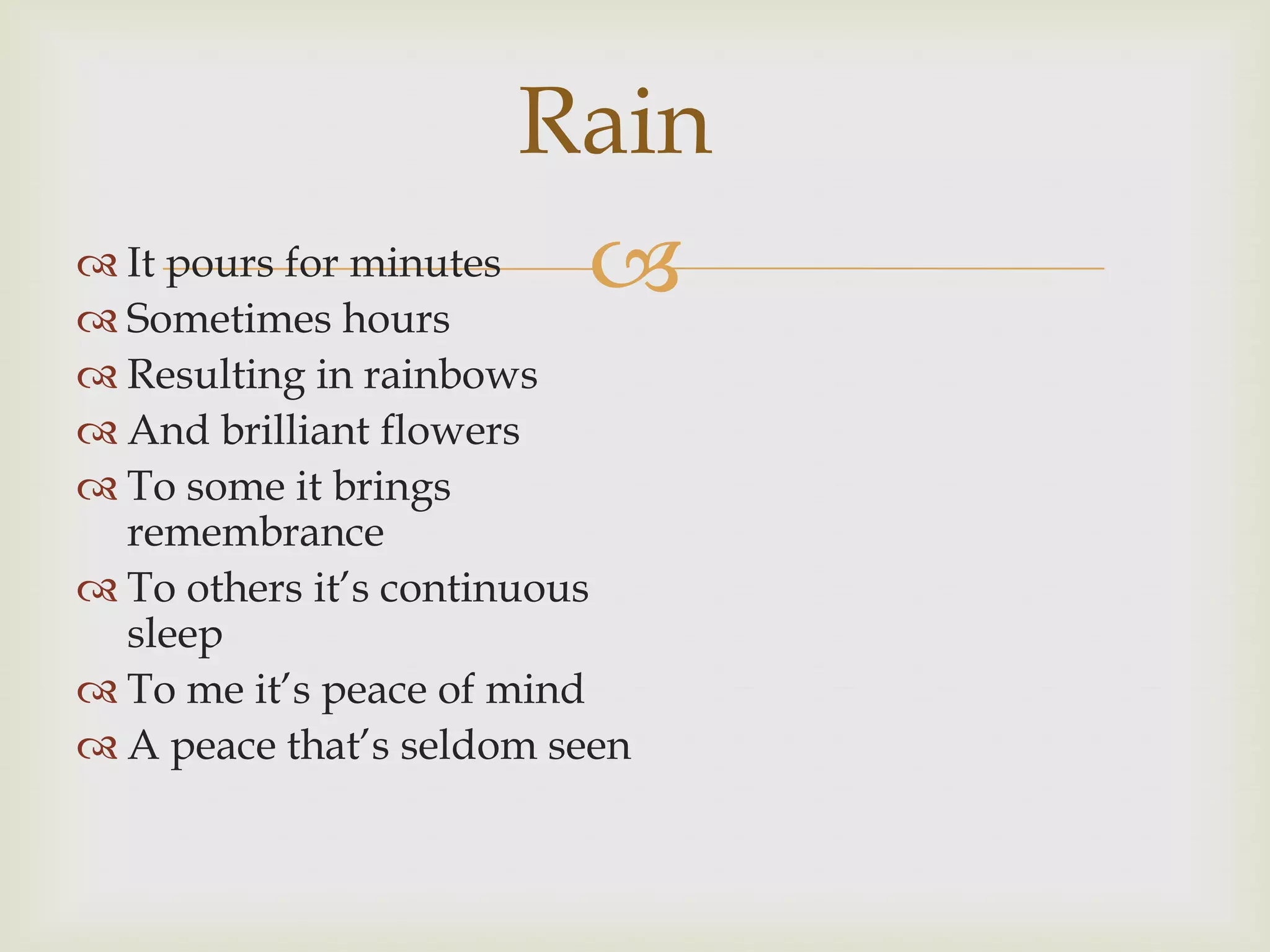 Rain
 It pours for minutes
 Sometimes hours
                        
 Resulting in rainbows
 And brilliant flowers
 To some it brings
  remembrance
 To others it‟s continuous
  sleep
 To me it‟s peace of mind
 A peace that‟s seldom seen
 