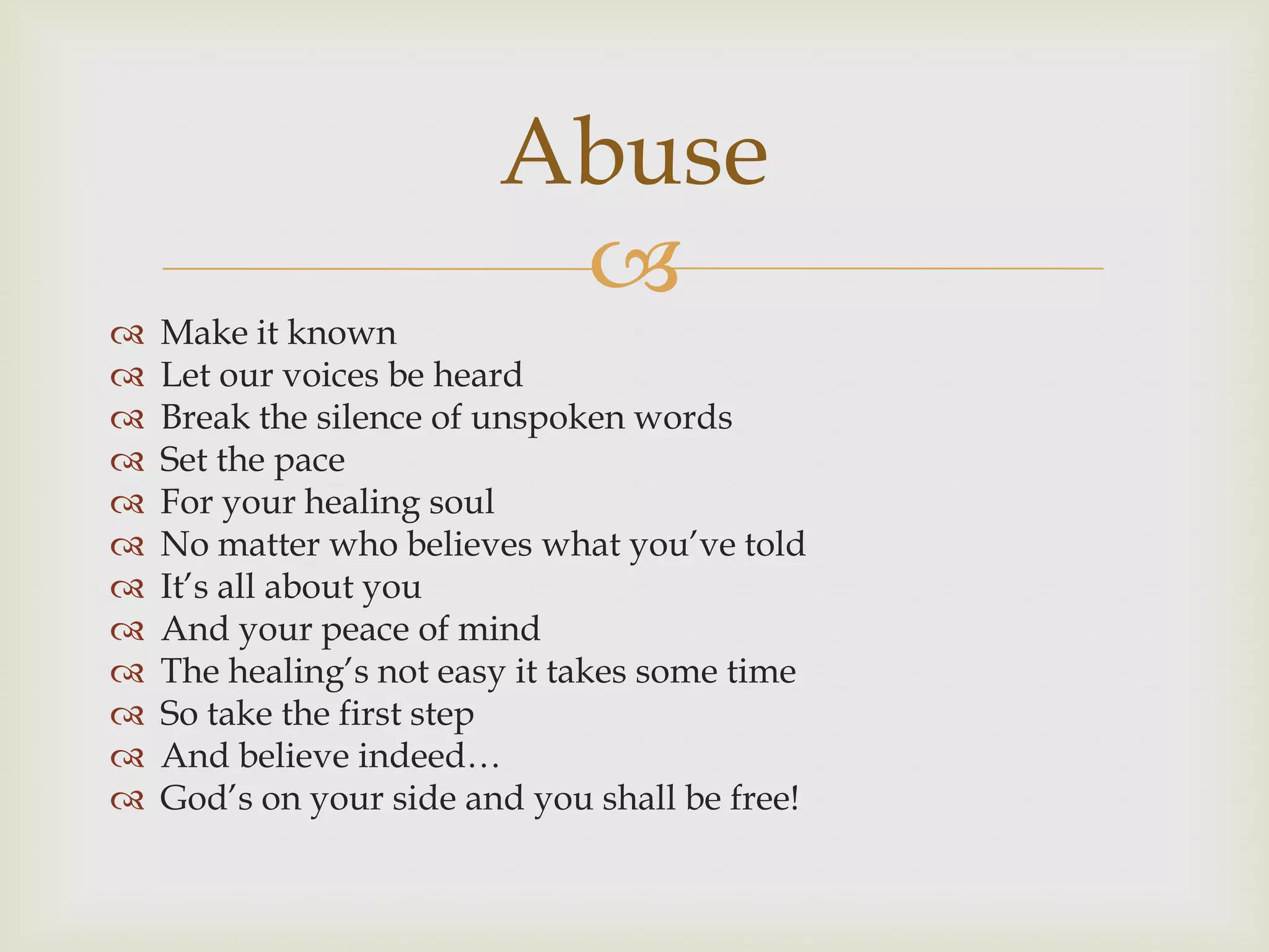 Abuse
                          
   Make it known
   Let our voices be heard
   Break the silence of unspoken words
   Set the pace
   For your healing soul
   No matter who believes what you‟ve told
   It‟s all about you
   And your peace of mind
   The healing‟s not easy it takes some time
   So take the first step
   And believe indeed…
   God‟s on your side and you shall be free!
 