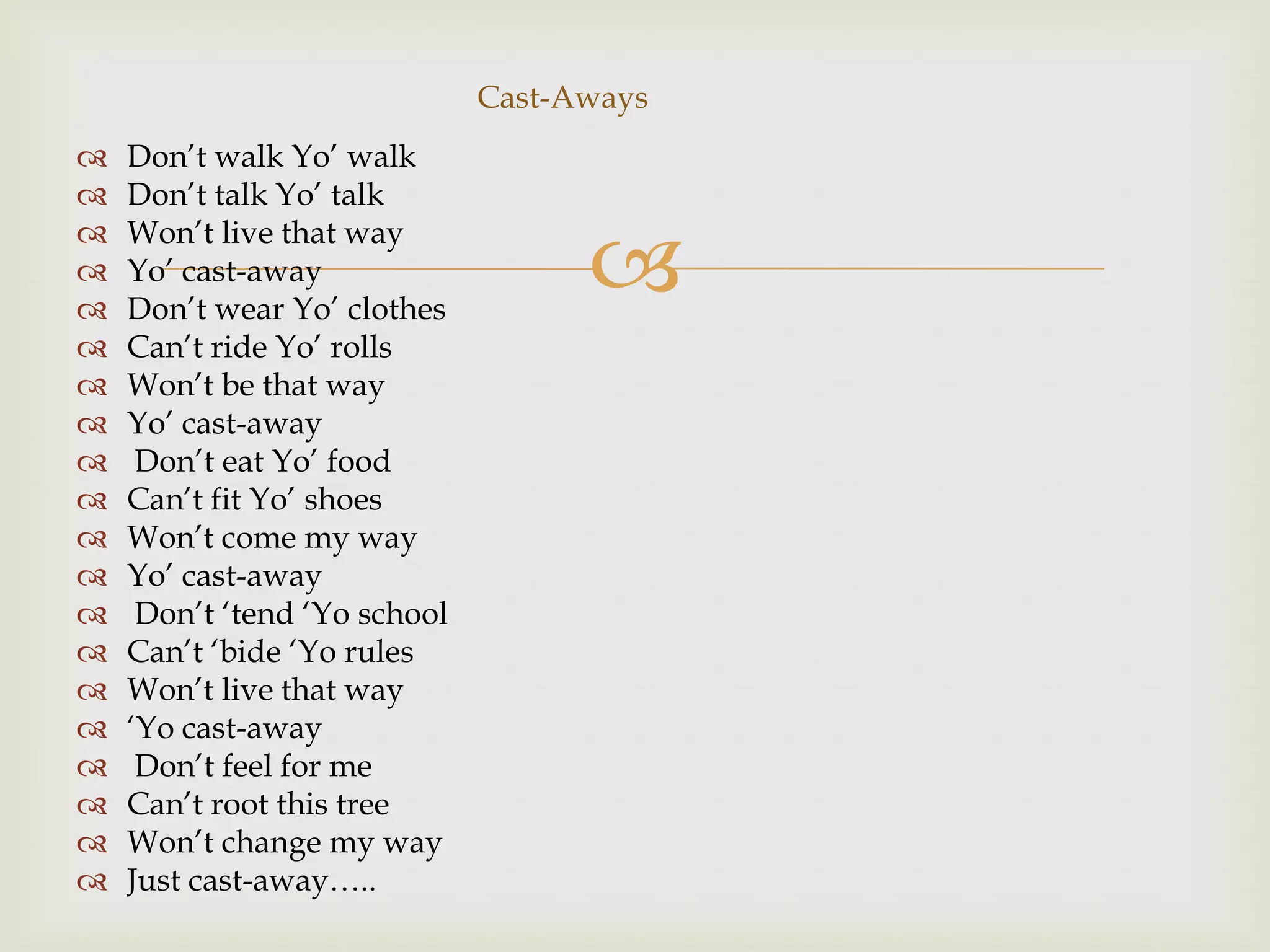 Cast-Aways
   Don‟t walk Yo‟ walk
   Don‟t talk Yo‟ talk

                                    
   Won‟t live that way
   Yo‟ cast-away
   Don‟t wear Yo‟ clothes
   Can‟t ride Yo‟ rolls
   Won‟t be that way
   Yo‟ cast-away
    Don‟t eat Yo‟ food
   Can‟t fit Yo‟ shoes
   Won‟t come my way
   Yo‟ cast-away
    Don‟t „tend „Yo school
   Can‟t „bide „Yo rules
   Won‟t live that way
   „Yo cast-away
    Don‟t feel for me
   Can‟t root this tree
   Won‟t change my way
   Just cast-away…..
 